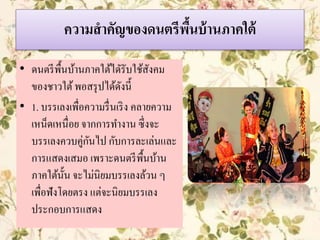 ความสาคัญของดนตรีพื้นบ้านภาคใต้
• ดนตรีพื้นบ้านภาคใต้ไดัรับใช้สังคม
ของชาวใต้พอสรุปได้ดังนี้
• 1. บรรเลงเพื่อความรื่นเริง คลายความ
เหน็ดเหนื่อย จากการทางาน ซึ่งจะ
บรรเลงควบคู่กันไป กับการละเล่นและ
การแสดงเสมอ เพราะดนตรีพื้นบ้าน
ภาคใต้นั้น จะไม่นิยมบรรเลงล้วน ๆ
เพื่อฟังโดยตรง แต่จะนิยมบรรเลง
ประกอบการแสดง
 