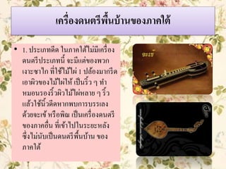 เครื่องดนตรีพื้นบ้านของภาคใต้
• 1. ประเภทดีด ในภาคใต้ไม่มีเครื่อง
ดนตรีประเภทนี้ จะมีแต่ของพวก
เงาะซาไก ที่ใช้ไม้ไผ่ 1 ปล้องมากรีด
เอาผิวของไม้ไผ่ให้ เป็นริ้ว ๆ ทา
หมอนรองริ้วผิวไม้ไผ่หลาย ๆ ริ้ว
แล้วใช้นิ้วดีดหากพบการบรรเลง
ด้วยจะเข้หรือพิณ เป็นเครื่องดนตรี
ของภาคอื่น ที่เข้าไปในระยะหลัง
ซึ่งไม่นับเป็นดนตรีพื้นบ้าน ของ
ภาคใต้
 