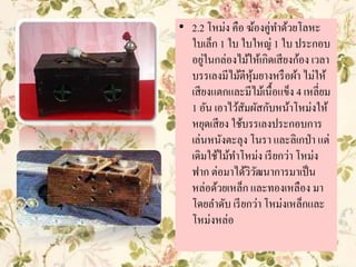 • 2.2 โหม่ง คือ ฆ้องคู่ทาด้วยโลหะ
ใบเล็ก 1 ใบ ใบใหญ่ 1 ใบ ประกอบ
อยู่ในกล่องไม้ให้เกิดเสียงก้อง เวลา
บรรเลงมีไม้ตีหุ้มยางหรือผ้า ไม่ให้
เสียงแตกและมีไม้เนื้อแข็ง 4 เหลี่ยม
1 อัน เอาไว้สัมผัสกับหน้าโหม่งให้
หยุดเสียง ใช้บรรเลงประกอบการ
เล่นหนังตะลุง โนรา และลิเกป่า แต่
เดิมใช้ไม้ทาโหม่ง เรียกว่า โหม่ง
ฟาก ต่อมาได้วิวัฒนาการมาเป็น
หล่อด้วยเหล็ก และทองเหลือง มา
โดยลาดับ เรียกว่า โหม่งเหล็กและ
โหม่งหล่อ
 