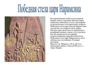 В ознаменование побед в постоянной
борьбе между городами Месопотамии
появились каменные стелы с рельефами
на религиозные и исторические сюжеты.
Победная стела царя Аккада Нарам-Сина
«читается» по спирали снизу вверх.
Фигура царя увеличена по сравнению с
размерами воинов, сцена с его участием
как бы выдвигается на первый
планподчеркивая триумф победителя.
Победная стела царя Нарамсина в честь
победы над луллубеями. Розовый
песчаник.
Высота 2 м. Ширина 1,05 м. Из Суз.
Аккадский период. Около2300 до н. э.
Лувр. Париж.
,
 