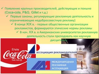  Появление крупных производителей, действующих и поныне
(Coca-cola, P&G, Gillet и т.д.)
 Первые законы, регулирующие рекламную деятельность и
ограничивающие недобросовестную рекламу)
 В конце XIX в. - первые общественные организации
рекламистов, формируются этические нормы рекламы
 В нач. XX в. в Американских университетах рекламную
деятельность стали преподавать как научную
дисциплину
 