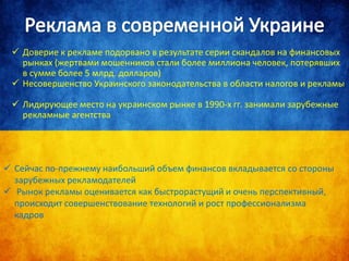  Доверие к рекламе подорвано в результате серии скандалов на финансовых
рынках (жертвами мошенников стали более миллиона человек, потерявших
в сумме более 5 млрд. долларов)
 Несовершенство Украинского законодательства в области налогов и рекламы
 Лидирующее место на украинском рынке в 1990-х гг. занимали зарубежные
рекламные агентства
 Сейчас по-прежнему наибольший объем финансов вкладывается со стороны
зарубежных рекламодателей
 Рынок рекламы оценивается как быстрорастущий и очень перспективный,
происходит совершенствование технологий и рост профессионализма
кадров
 