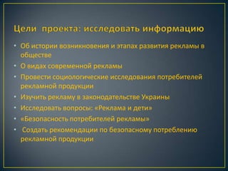 • Об истории возникновения и этапах развития рекламы в
обществе
• О видах современной рекламы
• Провести социологические исследования потребителей
рекламной продукции
• Изучить рекламу в законодательстве Украины
• Исследовать вопросы: «Реклама и дети»
• «Безопасность потребителей рекламы»
• Создать рекомендации по безопасному потреблению
рекламной продукции
 