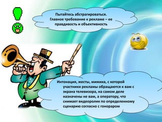 Интонация, жесты, мимика, с которой
участники рекламы обращаются к вам с
экрана телевизора, на самом деле
назначены не вам, а оператору, что
снимает видеоролик по определенному
сценарию согласно с гонораром
Пытайтесь абстрагироваться.
Главное требование к рекламе – ее
правдивость и объективность
 