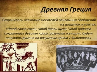 Древняя Греция
Сохранилось несколько носителей рекламных сообщений
на дощечках и плитах:
«Чтоб глаза сияли, чтоб алели щеки, чтоб надолго
сохранялась девичья краса, разумная женщина будет
покупать румяна по разумным ценам у Эклиптоса»
 