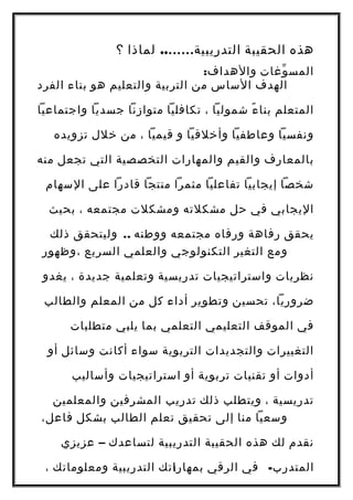 ‫هذه‬‫الحقيبة‬‫التدريبية‬……..‫لماذا‬‫؟‬
‫وغات‬ّ ‫المس‬:‫والهداف‬
‫الهدف‬‫الساس‬‫من‬‫التربية‬‫والتعليم‬‫هو‬‫بناء‬‫الفرد‬
‫المتعلم‬‫ء‬ً ‫بنا‬‫شموليا‬،‫تكافليا‬‫متوازنا‬‫جسديا‬‫واجتماعيا‬
‫ونفسيا‬‫وعاطفيا‬‫وأخلقيا‬‫و‬‫قيميا‬،‫من‬‫خلل‬‫تزويده‬
‫بالمعارف‬‫والقيم‬‫والمهارات‬‫التخصصية‬‫التي‬‫تجعل‬‫منه‬
‫شخصا‬‫إيجابيا‬‫تفاعليا‬‫مثمرا‬‫منتجا‬‫قادرا‬‫على‬‫السهام‬
‫اليجابي‬‫في‬‫حل‬‫مشكلته‬‫ومشكلت‬‫مجتمعه‬،‫بحيث‬
‫يحقق‬‫رفاهة‬‫ورفاه‬‫مجتمعه‬‫ووطنه‬..‫وليتحقق‬‫ذلك‬
‫ومع‬‫التغير‬‫التكنولوجي‬‫والعلمي‬‫السريع‬‫،وظهور‬
‫نظريات‬‫واستراتيجيات‬‫تدريسية‬‫وتعلمية‬‫جديدة‬،‫يغدو‬
،‫ضروريا‬‫تحسين‬‫وتطوير‬‫أداء‬‫كل‬‫من‬‫المعلم‬‫والطالب‬
‫في‬‫الموقف‬‫التعليمي‬‫التعلمي‬‫بما‬‫يلبي‬‫متطلبات‬
‫التغييرات‬‫والتجديدات‬‫التربوية‬‫سواء‬‫أكانت‬‫وسائل‬‫أو‬
‫أدوات‬‫أو‬‫تقنيات‬‫تربوية‬‫أو‬‫استراتيجيات‬‫وأساليب‬
‫تدريسية‬،‫ويتطلب‬‫ذلك‬‫تدريب‬‫المشرفين‬‫والمعلمين‬
‫وسعيا‬‫منا‬‫إلى‬‫تحقيق‬‫تعلم‬‫الطالب‬‫بشكل‬،‫فاعل‬
‫نقدم‬‫لك‬‫هذه‬‫الحقيبة‬‫التدريبية‬‫لتساعدك‬–‫عزيزي‬
-‫في‬ ‫المتدرب‬‫الرقي‬‫بمهاراتك‬‫التدريبية‬‫ومعلوماتك‬، 1
 