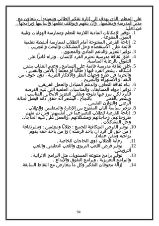 ‫على‬‫المعلم‬‫الذي‬‫يهدف‬‫إلى‬‫إثارة‬‫تفكير‬‫الطالب‬‫وتنميته؛‬‫أن‬‫يتعاون‬‫مع‬
‫مدير‬‫المدرسة‬،‫ومعلميها‬‫وأن‬‫يتفهم‬‫ويوظف‬‫نظمها‬‫وأساليبها‬‫وبرامجها‬،
‫من‬:‫أجل‬
1.‫توفير‬‫المكانات‬‫المادية‬‫اللزمة‬‫للتعلم‬‫وممارسة‬‫الهوايات‬‫وتلبية‬
‫الميول‬‫المتنوعة‬.
2.‫إتاحة‬‫الفرص‬‫المفتوحة‬‫أمام‬‫الطلب‬‫لممارسة‬‫أنشطة‬‫تعلمية‬
‫قائمة‬‫على‬‫الستقصاء‬‫وحل‬‫المشكلت‬‫والبحث‬‫والتجريب‬.
3.‫توفير‬‫التعزيز‬‫والدعم‬‫المادي‬‫والمعنوي‬.
4.‫خلق‬‫ثقافة‬‫مدرسية‬‫تحترم‬‫الفرد‬‫كإنسان‬،‫وتراه‬‫قادرا‬‫على‬
‫التفوق‬‫بالرعاية‬.‫المناسبة‬
5.‫خلق‬‫ثقافة‬‫مدرسية‬‫قائمة‬‫على‬‫التسامح‬،‫وعدم‬‫العقاب‬‫بشتى‬
‫أشكاله‬،‫يشعر‬‫الفرد‬‫فيها‬)‫طالبا‬‫أو‬‫معلما‬(‫بالمن‬‫والتقدير‬،
‫والحرية‬‫في‬‫طرح‬‫وجهات‬‫النظر‬‫والفكار‬‫الغريبة‬،‫دون‬‫خوف‬‫من‬
‫النقد‬‫أو‬‫الستهزاء‬‫والتجريح‬.
6.‫بناء‬‫ثقافة‬‫التعاون‬‫والدعم‬‫المتبادل‬‫والعمل‬.‫الفريقي‬
7.‫توفير‬‫أجواء‬‫المسابقات‬‫والمناسبات‬‫العلمية‬‫التي‬‫تتيح‬‫الفرصة‬
‫للفرد‬‫لكي‬‫يبرز‬‫فيها‬‫تفوقه‬‫ويتلقى‬‫التعزيز‬‫اليجابي‬‫المناسب‬،
‫ويشعر‬‫بالفخر‬‫بالنجاح‬،‫فيشعر‬‫نه‬ّ ‫أ‬‫حقق‬‫ذاته‬‫فيصل‬‫لحالة‬
‫الرضى‬‫والتوازن‬‫النفسي‬.
8.‫توفير‬‫سياسة‬‫الباب‬‫المفتوح‬‫بين‬‫الدارة‬‫والمعلمين‬‫والطلب‬.
9.‫إتاحة‬‫الفرصة‬‫للطلب‬‫ما‬ّ ‫للتعبيرع‬‫في‬‫أنفسهم؛‬‫ومن‬‫م‬ّ ‫ث‬َ‫تفهم‬
،‫طروحاتهم‬‫وحاجاتهم‬‫ومشكلتهم‬‫،والعمل‬‫على‬‫تلبية‬‫الحاجات‬
‫وحل‬‫المشكلت‬.
10.‫توفير‬‫الفرص‬‫المتكافئة‬‫للجميع‬:‫طلبا‬‫ومعلمين‬‫؛‬‫ونشرثقافة‬
)‫من‬‫حق‬‫كل‬‫فرد‬‫أن‬‫يأخذ‬‫فرصته‬) (‫من‬ ‫و‬‫يأخذ‬‫حقه‬‫يقوم‬
‫بواجبه،ويتقن‬.(‫عمله‬
11.‫رعاية‬‫الطلب‬‫ذوي‬‫الحاجات‬‫الخاصة‬.
12.‫توفير‬‫فرص‬‫اللعب‬‫التربوي‬‫واللعب‬‫التعليمي‬‫واللعب‬
.‫الترويحي‬
13.‫توفير‬‫برامج‬‫متنوعة‬‫المستويات‬‫مثل‬‫البرامج‬‫الثرائية‬،
‫والبرامج‬‫التعزيزية‬،‫وبرامج‬‫التفوق‬‫والبداع‬.
14.‫إزالة‬‫معوقات‬‫التفكير‬‫وكل‬‫ما‬‫يتعارض‬‫مع‬‫النقاط‬.‫السابقة‬
94
 