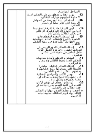 ‫المراحل‬.‫الدراسية‬
12-‫يولد‬‫الطلب‬‫مفطورين‬‫على‬‫التفكير‬‫لذلك‬
‫ل‬‫حاجة‬‫لتعليمهم‬‫مهارات‬.‫التفكير‬
13-‫أعتقد‬‫ن‬ّ ‫أ‬‫بيئة‬‫المدرسة‬‫من‬‫العوامل‬
‫الرئيسة‬‫التي‬‫تؤثر‬‫سلبا‬‫في‬‫تفكير‬
.‫الطلب‬
14-‫ليس‬‫للبيئة‬‫المادية‬‫لغرفة‬‫الصف‬‫بما‬
‫فيها‬‫من‬‫أجهزة‬‫وأدوات‬‫وغيرها‬‫أي‬‫تأثير‬
‫في‬‫تفكير‬‫الطلب‬‫بشكل‬‫عام‬.
15-‫ن‬ّ ‫إ‬‫استثمار‬‫المعلم‬‫لمعظم‬‫وقت‬
‫الحصة‬‫بالشرح‬‫وإعطاء‬‫المثلة‬‫التوضيحية‬
‫من‬‫العوامل‬‫المساعدة‬‫في‬‫تنمية‬‫التفكير‬
.‫الناقد‬
16-‫إعطاء‬‫الطالب‬‫الدور‬‫الرئيس‬‫في‬
‫الموقف‬‫الصفي‬،‫ومركزة‬‫العمل‬‫حوله‬
‫عامل‬‫أساس‬‫في‬‫تنمية‬‫شتى‬‫أشكال‬
‫تفكيره‬.
17-‫استخدام‬‫المعلم‬‫لسئلة‬‫مستويات‬
‫التفكير‬‫العليا‬‫يحبط‬‫الطلب‬‫ول‬‫ينمي‬
‫تفكيرهم‬.
18-‫إعطاء‬‫الطلب‬‫إجابات‬‫مباشرة‬
‫للسئلة‬‫التي‬‫يسألونها‬‫يريح‬‫أعصابهم‬‫و‬
‫يدفعهم‬‫للتفكير‬‫النقدي‬‫التأملي‬.
19-‫توفير‬‫الكتب‬‫والمراجع‬‫الغنائية‬
‫في‬‫الصف‬‫وإتاحتها‬‫للطلب‬‫يساعد‬‫في‬
‫تنمية‬‫تفكيرهم‬‫بشكل‬‫عام‬.
20-‫ن‬ّ ‫إ‬‫نجاح‬‫المعلم‬‫في‬‫توفير‬‫أركان‬
‫للتعلم‬‫في‬‫قاعة‬‫الصف‬‫يعني‬‫نجاحه‬‫في‬
‫حفز‬‫الطلب‬‫على‬.‫التفكير‬
21-‫أعتقد‬‫أن‬‫تعليم‬‫الطلب‬‫مهارات‬‫التفكير‬
‫الناقد‬‫يولد‬‫فيهم‬‫اتجاهات‬‫سلبية‬‫تجاه‬
.‫الخرين‬
111
 