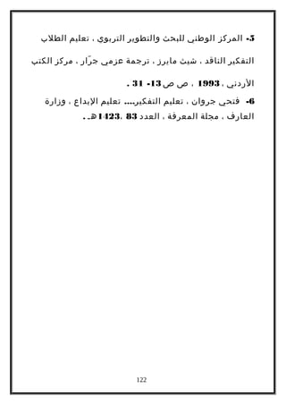 5-‫المركز‬‫الوطني‬‫للبحث‬‫والتطوير‬‫التربوي‬،‫تعليم‬‫الطلب‬
‫التفكير‬‫الناقد‬،‫شيث‬‫مايرز‬،‫ترجمة‬‫عزمي‬‫رار‬ّ ‫ج‬،‫مركز‬‫الكتب‬
‫الردني‬،1993،‫ص‬‫ص‬13-31.
6-‫فتحي‬‫جروان‬،‫تعليم‬....‫تعليم‬ ‫التفكير‬‫البداع‬،‫وزارة‬
‫العارف‬،‫مجلة‬‫المعرفة‬،‫العدد‬83،1423‫هـ‬.
122
 
