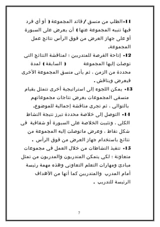 11-‫الطلب‬‫من‬‫منسق‬/‫قائد‬‫المجموعة‬)‫أو‬‫أي‬‫فرد‬
‫فيها‬‫تنيبه‬‫المجموعة‬‫عنها‬(‫أن‬‫يعرض‬‫على‬‫السبورة‬
‫أو‬‫على‬‫جهاز‬‫العرض‬‫من‬‫فوق‬‫الرأس‬‫نتائج‬‫عمل‬
.‫المجموعة‬
12-‫إتاحة‬‫الفرصة‬‫للمتدربين‬‫؛‬‫لمناقشة‬‫النتائج‬‫التي‬
‫توصلت‬‫إليها‬‫المجموعة‬)‫السابقة‬(‫لمدة‬
‫محددة‬‫من‬‫الزمن‬،‫ثم‬‫يأتي‬‫منسق‬‫المجموعة‬‫الخرى‬
‫فيعرض‬‫ويناقش‬.
13-‫يمكن‬‫اللجوء‬‫إلى‬‫استراتيجية‬‫أخرى‬‫تتمثل‬‫بقيام‬
‫منسقي‬‫المجموعات‬‫بعرض‬‫نتاجات‬‫مجموعاتهم‬
‫بالتوالي‬،‫ثم‬‫تجرى‬‫مناقشة‬‫إجمالية‬.‫للموضوع‬
14-‫التوصل‬‫إلى‬‫خلصة‬‫محددة‬‫تبرز‬‫نتيجة‬‫النشاط‬
‫الكلي‬،‫وتثبيت‬‫الخلصة‬‫على‬‫السبورة‬‫أو‬‫شفافية‬‫في‬
‫شكل‬‫نقاط‬،‫وعرض‬‫ماتوصلت‬‫إليه‬‫المجموعة‬‫من‬
‫نتائج‬‫باستخدام‬‫جهاز‬‫العرض‬‫من‬‫فوق‬‫الرأس‬.
15-‫تنفيذ‬‫النشاطات‬‫من‬‫خلل‬‫العمل‬‫في‬‫مجموعات‬
‫متعاونة‬‫؛‬‫لكي‬‫يتمكن‬‫المتدربون‬‫والمدربون‬‫من‬‫تمثل‬
‫مبادئ‬‫ومهارات‬‫التعلم‬‫التعاوني‬‫وهذه‬‫مهمة‬‫رئيسة‬
‫أمام‬‫المدرب‬‫والمتدربين‬‫كما‬‫أنها‬‫من‬‫الهداف‬
‫الرئيسة‬‫للتدريب‬.
7
 