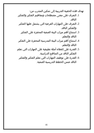 ‫تهدف‬‫هذه‬‫الحقيبة‬‫التدريبية‬‫إلى‬‫تمكين‬‫المتدرب‬:‫من‬
1.‫التعرف‬‫على‬‫معنى‬‫مصطلحات‬‫ومفاهيم‬‫التفكير‬‫والتفكير‬
.‫الناقد‬
2.‫التعرف‬‫على‬‫المهارات‬‫الفرعية‬‫التي‬‫يشتمل‬‫عليها‬‫التفكير‬
‫والتفكير‬.‫الناقد‬
3.‫استنتاج‬‫أهم‬‫ميزات‬‫البيئة‬‫الصفية‬‫المحفزة‬‫على‬‫التفكير‬
‫الناقد‬.‫والتعلم‬
4.‫استنتاج‬‫أهم‬‫ميزات‬‫البيئة‬‫المدرسية‬‫المحفزة‬‫على‬‫التفكير‬
‫الناقد‬.‫والتعلم‬
5.‫القدرة‬‫على‬‫إعطاء‬‫أمثلة‬‫تطبيقية‬‫على‬‫المهارات‬‫التي‬‫تعلم‬
‫التفكير‬‫الناقد‬‫من‬‫المناهج‬.‫الدراسية‬
6.‫القدرة‬‫على‬‫توظيف‬‫المهارات‬‫التي‬‫تعلم‬‫التفكير‬‫والتفكير‬
‫الناقد‬‫ضمن‬‫الخطط‬‫التدريسية‬.‫الصفية‬
41
 