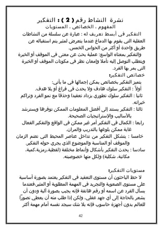 ‫نشرة‬‫النشاط‬‫رقم‬)2: (‫التفكير‬
‫المفهوم‬،‫الخصائص‬،‫المستويات‬
‫التفكير‬‫في‬‫أبسط‬‫تعريف‬‫له‬:‫عبارة‬‫عن‬‫سلسلة‬‫من‬‫النشاطات‬
‫العقلية‬‫التي‬‫يقوم‬‫بها‬‫الدماغ‬‫عندما‬‫يتعرض‬‫لمثير‬‫يتم‬‫استقباله‬‫عن‬
‫طريق‬‫واحدة‬‫أو‬‫أكثر‬‫من‬‫الحواس‬.‫الخمس‬
‫والتفكير‬‫بمعناه‬:‫عملية‬ ‫الواسع‬‫بحث‬‫عن‬‫معنى‬‫في‬‫الموقف‬‫أو‬‫الخبرة‬
‫ويتطلب‬‫التوصل‬‫إليه‬‫تأمل‬‫وإمعان‬‫نظر‬‫في‬‫مكونات‬‫الموقف‬‫أو‬‫الخبرة‬
‫التي‬‫يمر‬‫بها‬.‫الفرد‬
‫خصائص‬:‫التفكير‬
‫يتميز‬‫التفكير‬‫بخصائص‬‫يمكن‬‫إجمالها‬‫في‬‫ما‬:‫يأتي‬
‫ل‬ً ‫أو‬:‫التفكير‬‫سلوك‬‫هادف‬‫ول‬‫يحدث‬‫في‬‫فراغ‬‫أو‬‫بل‬.‫هدف‬
‫ثانيا‬:‫التفكير‬‫سلوك‬‫تطوري‬‫يزداد‬‫تعقيدا‬‫وحذقا‬‫مع‬‫نمو‬‫الفرد‬‫وتراكم‬
.‫خبراته‬
‫ثالثا‬:‫التفكير‬‫يستند‬‫إلى‬‫أفضل‬‫المعلومات‬‫الممكن‬‫توفرها‬‫ويسترشد‬
‫بالساليب‬‫والستراتيجيات‬.‫الصحيحة‬
‫رابعا‬:‫الكمال‬‫في‬‫التفكير‬‫أمر‬‫غير‬‫ممكن‬‫في‬‫الواقع‬‫والتفكير‬‫الفعال‬
‫غاية‬‫ممكن‬‫بلوغها‬‫بالتدريب‬.‫والمران‬
‫خامسا‬:‫يتشكل‬‫التفكير‬‫من‬‫تداخل‬‫عناصر‬‫المحيط‬‫التي‬‫تضم‬‫الزمان‬
‫والموقف‬‫أو‬‫المناسبة‬‫والموضوع‬‫الذي‬‫يجري‬‫حوله‬.‫التفكير‬
‫سادسا‬:‫يحدث‬‫التفكير‬‫بأشكال‬‫وأنماط‬‫مختلفة‬)،‫لفظية،رمزية،كمية‬
،‫مكاتبة‬(‫ولكل‬ ‫شكلية‬‫منها‬.‫خصوصيته‬
‫مستويات‬:‫التفكير‬
‫ل‬‫حظ‬‫الباحثون‬‫أن‬‫مستوى‬‫التعقيد‬‫في‬‫التفكير‬‫يعتمد‬‫بصورة‬‫أساسية‬
‫على‬‫مستوى‬‫الصعوبة‬‫والتجريد‬‫في‬‫المهمة‬‫المطلوبة‬‫أو‬‫المثير،فعندما‬
‫يسأل‬‫الفرد‬‫عن‬‫اسمه‬‫أو‬‫رقم‬‫هاتفة‬‫فإنه‬‫يجيب‬‫بصورة‬‫آلية‬‫ودون‬‫أن‬
‫يشعر‬‫بالحاجة‬‫إلى‬‫أي‬‫جهد‬،‫عقلي‬‫ولكن‬‫إذا‬‫طلب‬‫منه‬‫أن‬‫يعطي‬‫تصورا‬
‫للعالم‬‫بدون‬‫أجهزة‬‫حاسوب‬‫فإنه‬‫بل‬‫شك‬‫سيجد‬‫نفسه‬‫أمام‬‫مهمة‬‫أكثر‬
42
 