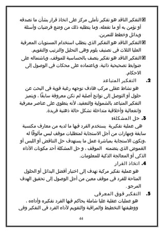 ‫التفكير‬‫الناقد‬‫هو‬‫تفكير‬‫تأملي‬‫مركز‬‫على‬‫اتخاذ‬‫قرار‬‫بشأن‬‫ما‬‫تصدقه‬
‫أو‬‫تؤمن‬‫به‬‫أو‬‫ما‬،‫تفعله‬‫وما‬‫يتطلبه‬‫ذلك‬‫من‬‫وضع‬‫فرضيات‬‫وأسئلة‬
‫وبدائل‬‫وخطط‬.‫للتمرين‬
‫التفكير‬‫الناقد‬‫هو‬‫التفكير‬‫الذي‬‫يتطلب‬‫استخدام‬‫المستويات‬‫المعرفية‬
‫العليا‬‫الثلث‬‫في‬‫تصنيف‬‫بلوم‬‫وهي‬‫التحليل‬‫والترتيب‬.‫والتقويم‬
‫التفكير‬‫الناقد‬‫هو‬‫تفكير‬‫يتصف‬‫بالحساسية‬،‫للموقف‬‫وباشتماله‬‫على‬
‫ضوابط‬‫تصحيحية‬،‫ذاتية‬‫وباعتماده‬‫على‬‫محكات‬‫في‬‫الوصول‬‫إلى‬
.‫الحكام‬
2.‫التفكير‬‫المتباعد‬
‫هو‬‫نشاط‬‫عقلي‬‫مركب‬‫هادف‬‫توجهه‬‫رغبة‬‫قوية‬‫في‬‫البحث‬‫عن‬
‫حلول‬‫أو‬‫التوصل‬‫إلى‬‫نواتج‬‫أصلية‬‫لم‬‫تكن‬‫معروفة‬‫سابقا‬،‫ويتميز‬
‫التفكير‬‫المتباعد‬‫بالشمولية‬،‫والتعقيد‬‫لنه‬‫ينطوي‬‫على‬‫عناصر‬‫معرفية‬
‫وانفعالية‬‫وأخلقية‬‫متداخلة‬‫تشكل‬‫حالة‬‫ذهنية‬.‫فريدة‬
3.‫حل‬:‫المشكلة‬
‫هي‬‫عملية‬‫تفكيرية‬‫يستخدم‬‫الفرد‬‫فيها‬‫ما‬‫لديه‬‫من‬‫معارف‬‫مكتسبة‬
‫سابقة‬‫ومهارات‬‫من‬‫أجل‬‫الستجابة‬‫لمتطلبات‬‫موقف‬‫ليس‬‫مألوفا‬‫له‬
‫،وتكون‬‫الستجابة‬‫بمباشرة‬‫عمل‬‫ما‬‫يستهدف‬‫حل‬‫التناقض‬‫أو‬‫اللبس‬‫أو‬
‫الغموض‬‫الذي‬‫يتضمنه‬‫الموقف‬،‫و‬‫حل‬‫المشكلة‬‫أحد‬‫مكونات‬‫الداء‬
‫الذكي‬‫أو‬‫المعالجة‬‫الذكية‬.‫للمعلومات‬
4.‫اتخاذ‬‫القرار‬
‫هو‬‫عملية‬‫تفكير‬‫مركبة‬‫تهدف‬‫إلى‬‫اختبار‬‫أفضل‬‫البدائل‬‫أو‬‫الحلول‬
‫المتاحة‬‫للفرد‬‫في‬‫موقف‬‫معين‬‫من‬‫أجل‬‫الوصول‬‫إلى‬‫تحقيق‬‫الهدف‬
‫المرجو‬.
5.‫التفكير‬‫فوق‬‫المعرفي‬
‫هو‬‫عمليات‬‫عقلية‬‫عليا‬‫شاملة‬‫يحاكم‬‫فيها‬‫الفرد‬‫تفكيره‬‫وأداءه‬،
‫ووظيفتها‬‫التخطيط‬‫والمراقبة‬‫والتقويم‬‫لداء‬‫الفرد‬‫في‬‫التفكير‬‫وفي‬
44
 