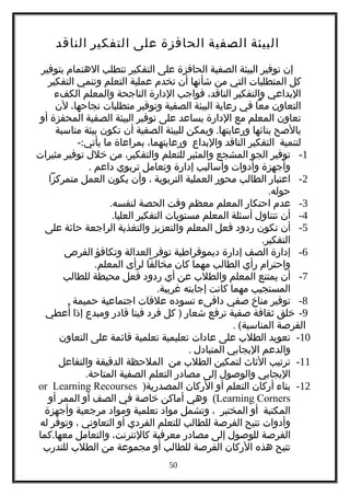 ‫البيئة‬‫الصفية‬‫الحافزة‬‫على‬‫التفكير‬‫الناقد‬
‫إن‬‫توفير‬‫البيئة‬‫الصفية‬‫الحافزة‬‫على‬‫التفكير‬‫تتطلب‬‫الهتمام‬‫بتوفير‬
‫كل‬‫المتطلبات‬‫التي‬‫من‬‫شأنها‬‫أن‬‫تخدم‬‫عملية‬‫التعلم‬‫وتنمي‬‫التفكير‬
‫البداعي‬‫والتفكير‬،‫الناقد‬‫فواجب‬‫الدارة‬‫الناجحة‬‫والمعلم‬‫الكفء‬
‫التعاون‬‫معا‬‫في‬‫رعاية‬‫البيئة‬‫الصفية‬‫وتوفير‬‫متطلبات‬،‫نجاحها‬‫لن‬
‫تعاون‬‫المعلم‬‫مع‬‫الدارة‬‫يساعد‬‫على‬‫توفير‬‫البيئة‬‫الصفية‬‫المحفزة‬‫أو‬
‫بالصح‬‫بنائها‬.‫ويمكن‬ ‫ورعايتها‬‫للبيئة‬‫الصفية‬‫أن‬‫تكون‬‫بيئة‬‫مناسبة‬
‫لتنمية‬‫التفكير‬‫الناقد‬‫والبداع‬،‫ورعايتهما‬‫بمراعاة‬‫ما‬-:‫يأتي‬
1-‫توفير‬‫الجو‬‫المشجع‬‫والمثير‬‫للتعلم‬،‫والتفكير‬‫من‬‫خلل‬‫توفير‬‫مثيرات‬
‫وأجهزة‬‫وأدوات‬‫وأساليب‬‫إدارة‬‫وتعامل‬‫تربوي‬‫داعم‬.
2-‫اعتبار‬‫الطالب‬‫محور‬‫العملية‬‫التربوية‬،‫وأن‬‫يكون‬‫العمل‬‫متمركزا‬
.‫حوله‬
3-‫عدم‬‫احتكار‬‫المعلم‬‫معظم‬‫وقت‬‫الحصة‬.‫لنفسه‬
4-‫أن‬‫تتناول‬‫أسئلة‬‫المعلم‬‫مستويات‬‫التفكير‬.‫العليا‬
5-‫أن‬‫تكون‬‫ردود‬‫فعل‬‫المعلم‬‫والتعزيز‬‫والتغذية‬‫الراجعة‬‫حاثة‬‫على‬
.‫التفكير‬
6-‫إدارة‬‫الصف‬‫إدارة‬‫ديموقراطية‬‫توفر‬‫العدالة‬‫وتكافؤ‬‫الفرص‬
‫واحترام‬‫رأي‬‫الطالب‬‫مهما‬‫كان‬‫مخالفا‬‫لرأى‬.‫المعلم‬
7-‫أن‬‫يمتنع‬‫المعلم‬‫والطلب‬‫عن‬‫أي‬‫ردود‬‫فعل‬‫محبطة‬‫للطالب‬
‫المستجيب‬‫مهما‬‫كانت‬‫إجابته‬.‫غريبة‬
8-‫توفير‬‫مناخ‬‫صفي‬‫دافىء‬‫تسوده‬‫علقات‬‫اجتماعية‬‫حميمة‬.
9-‫خلق‬‫ثقافة‬‫صفية‬‫ترفع‬‫شعار‬)‫كل‬‫فرد‬‫فينا‬‫قادر‬‫ومبدع‬‫إذا‬‫أعطي‬ُ
‫الفرصة‬. (‫المناسبة‬
10-‫تعويد‬‫الطلب‬‫على‬‫عادات‬‫تعليمية‬‫تعلمية‬‫قائمة‬‫على‬‫التعاون‬
‫والدعم‬‫اليجابي‬‫المتبادل‬.
11-‫ترتيب‬‫الثاث‬‫لتمكين‬‫الطلب‬‫من‬‫الملحظة‬‫الدقيقة‬‫والتفاعل‬
‫اليجابي‬‫والوصول‬‫إلى‬‫مصادر‬‫التعلم‬‫الصفية‬.‫المتاحة‬
12-‫بناء‬‫أركان‬‫التعلم‬‫أو‬‫الركان‬)‫المصدرية‬or Learning Recourses
Learning Corners(‫وهي‬‫أماكن‬‫خاصة‬‫في‬‫الصف‬‫أو‬‫الممر‬‫أو‬
‫المكتبة‬‫أو‬‫المختبر‬،‫وتشمل‬‫مواد‬‫تعلمية‬‫ومواد‬‫مرجعية‬‫وأجهزة‬
‫وأدوات‬‫تتيح‬‫الفرصة‬‫للطالب‬‫للتعلم‬‫الفردي‬‫أو‬‫التعاوني‬،‫وتوفر‬‫له‬
‫الفرصة‬‫للوصول‬‫إلى‬‫مصادر‬‫معرفية‬،‫كالنترنت‬‫والتعامل‬.‫كما‬ ‫معها‬
‫تتيح‬‫هذه‬‫الركان‬‫الفرصة‬‫للطالب‬‫أو‬‫مجموعة‬‫من‬‫الطلب‬‫للتدرب‬
50
 