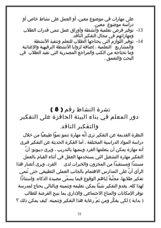 ‫على‬‫مهارات‬‫في‬‫موضوع‬،‫معين‬‫أو‬‫العمل‬‫على‬‫نشاط‬‫خاص‬‫أو‬
‫دراسة‬‫موضوع‬.‫معين‬
13-‫توفير‬‫فرص‬‫تعلمية‬‫وأنشطة‬‫وأوراق‬‫عمل‬‫تنمي‬‫قدرات‬‫الطلب‬
‫ومهاراتهم‬‫في‬‫مجال‬‫التفكير‬.‫الناقد‬
14-‫توفير‬‫اللوازم‬‫التي‬‫يحتاجها‬‫الطلب‬‫للتعلم‬‫وتنفيذ‬‫النشطة‬
‫والمشاريع‬‫التعلمية‬،‫إضافة‬‫لزوايا‬‫النشطة‬‫الترفيهية‬‫والغنائية‬
‫وما‬‫تحتاجه‬‫من‬‫الكتب‬‫والمراجع‬‫المصدرية‬‫التي‬‫تفيد‬‫الطلب‬‫في‬
‫البحث‬‫والتعمق‬.
‫نشرة‬‫النشاط‬‫رقم‬)8(
‫دور‬‫المعلم‬‫في‬‫بناء‬‫البيئة‬‫الحافزة‬‫على‬‫التفكير‬
‫والتفكير‬‫الناقد‬.
‫النظرة‬‫القديمة‬‫عن‬‫التفكير‬‫ترى‬‫نه‬ّ ‫أ‬‫مهارة‬‫تنمو‬‫نموا‬‫طبيعيا‬‫من‬‫خلل‬
‫دراسة‬‫المواد‬‫الدراسية‬‫المختلفة‬،‫أما‬‫الفكرة‬‫الحديثة‬‫عن‬‫التفكير‬‫فترى‬
‫أنه‬‫مهارة‬‫يمكن‬‫أن‬‫يتعلمها‬‫الفرد‬‫وينميها‬‫بالتدريب‬،‫ويرى‬:‫ن‬ّ ‫أ‬ ‫ديبونو‬
‫التفكير‬‫مهارة‬‫التشغيل‬‫التي‬‫يستخدمها‬‫العقل‬‫في‬‫أثناء‬‫القيام‬‫بالعمل‬
‫مستندا‬‫ومستفيدا‬‫من‬‫المخزون‬‫والخبرات‬‫لدى‬،‫الفرد‬‫ويرى‬‫أنصار‬‫هذا‬
‫الرأي‬‫ن‬ّ ‫أ‬‫على‬‫المدارس‬‫الهتمام‬‫بالجانب‬‫العملي‬‫التطبيقي‬‫حتى‬‫تنمي‬ُ
‫تفكير‬،‫طلبها‬‫ة‬ً ‫نب‬ّ ‫مج‬‫إياهم‬‫الوقوع‬‫فيما‬‫مى‬ّ ‫يس‬‫مصيدة‬.‫واستنادا‬ ‫الذكاء‬
‫لهذا‬،‫كله‬‫يغدو‬‫التفكير‬‫شيئا‬‫يمكن‬‫تعليمه‬‫وتنميته‬‫وبالتالي‬‫يحتاج‬‫لمدرسة‬
‫توفر‬‫المكانات‬‫والمناخ‬‫الجتماعي‬‫والداري‬‫بما‬‫يتيح‬‫الفرصة‬‫للطالب‬
)‫بداية‬(‫لكي‬‫كر‬ّ ‫يف‬‫ومن‬‫م‬ّ ‫ث‬‫رعاية‬‫هذا‬‫التفكير‬.‫كيف‬ ‫وتنميته‬‫يمكن‬‫ذلك‬‫؟‬
51
 