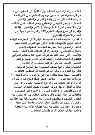 ‫القائم‬‫على‬‫احترام‬‫الفرد‬،‫كإنسان‬‫ويراه‬‫قادرا‬‫على‬‫التفكير‬‫بشيء‬
‫من‬‫الرعاية‬‫والدعم‬.‫ويسهم‬ ‫المناسبين‬‫المعلمون‬‫في‬‫خلق‬‫ثقافة‬
‫مدرسية‬‫قائمة‬‫على‬‫التعزيز‬‫وتكافؤ‬‫الفرص‬‫والتعاون‬‫والدعم‬
‫المتبادل‬،‫والعمل‬،‫الفريقي‬‫والتسامح‬‫وعدم‬‫العقاب‬‫بشتى‬،‫أشكاله‬
‫وكل‬‫ذلك‬‫يشعر‬)‫طالبا‬ ‫الفرد‬‫أو‬‫معلما‬(‫بالمن‬‫والتقدير‬،‫والثقة‬
‫والحرية‬‫في‬‫طرح‬‫وجهات‬‫النظر‬‫والفكار‬،‫الغريبة‬‫دون‬‫خوف‬‫من‬
‫النقد‬‫أو‬‫الستهزاء‬.‫والتجريح‬
4.‫الدارة‬‫المدرسية‬)‫ثقافة‬: (‫توفر‬ ‫المدرسة‬‫الدارة‬‫المدرسية‬‫الواعية‬
‫الذكية‬‫اللوازم‬‫والتجهيزات‬‫والبيئات‬‫التي‬‫تتيح‬‫الفرص‬‫لتنمية‬‫تفكير‬
‫الطلب‬‫وذلك‬‫من‬‫خلل‬‫ممارسة‬‫النشاطات‬‫المتنوعة‬‫والقيام‬
‫بالتجارب‬‫والمشاريع‬،‫والمشاركة‬‫في‬‫الندوات‬‫والمناقشات‬‫العلمية‬
‫والدبية‬،‫وإلى‬‫جانب‬‫ذلك‬‫يفترض‬‫أن‬‫تقوم‬‫الدارة‬‫بتوفير‬‫المرافق‬
‫والظروف‬‫الصحية‬‫الجيدة‬.‫وتوفير‬‫فرص‬‫اللعب‬‫التربوي‬‫واللعب‬
‫التعليمي‬‫واللعب‬.‫ورعاية‬ ‫الترويحي‬‫الطلب‬‫ذوي‬‫الحاجات‬
،‫الخاصة‬‫وتوفير‬‫برامج‬‫متنوعة‬‫المستويات‬‫مثل‬‫البرامج‬‫الثرائية‬،
‫والبرامج‬،‫التعزيزية‬‫وتوفير‬‫الفرص‬‫المتكافئة‬‫للمعلمين‬‫وللطلب‬
‫وللعاملين‬...‫بهذا‬‫تسود‬‫ثقافة‬)‫من‬‫حق‬‫كل‬‫فرد‬‫أن‬‫يأخذ‬‫فرصته‬(‫و‬)
‫من‬‫يأخذ‬‫حقه‬‫يقوم‬‫بواجبه‬،‫ويتقن‬‫عمله‬‫ويبدع‬‫فيه‬. (‫كما‬‫أن‬
‫الدارة‬‫الواعية‬‫مطالبة‬‫بتبني‬‫البرامج‬‫التجديدية‬‫التطويرية‬‫في‬‫شتى‬
‫مجالت‬‫الفعل‬‫التربوي‬‫وتوفير‬‫التقنيات‬‫ومصادر‬‫المعرفة‬‫وشبكات‬
‫النترنت‬،‫والمختبرات‬‫وحلقات‬‫النقاش‬،‫والنفتاح‬‫على‬‫المعلمين‬
‫والطلب‬‫من‬‫خلل‬‫قنوات‬‫وآليات‬‫تواصل‬.‫بهذا‬ ‫عالة‬ّ ‫ف‬‫كله‬‫تتنامى‬‫ثقة‬
‫الطلب‬‫بأنفسهم‬‫وبمعلميهم‬‫وتتنامى‬‫ثقة‬‫المعلمين‬‫بإدارتهم‬‫وطلبهم‬
،‫فيقبل‬‫كل‬‫منهم‬‫على‬‫العمل‬،‫الجاد‬‫ويحاول‬‫جاهدا‬‫إتقان‬‫عمله‬
‫وتطويره‬،‫وكل‬‫ذلك‬‫يتطلب‬‫منه‬‫تنمية‬‫مهاراته‬‫الكاديمية‬‫والعقلية‬
‫وخاصة‬‫مهارات‬‫التفكير‬‫الناقد‬‫والتفكير‬.‫البداعي‬
55
 