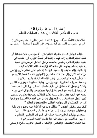 ‫نشرة‬‫النشاط‬)‫رقم‬10 )
‫تنمية‬‫التفكير‬‫الناقد‬‫من‬‫خلل‬‫عمليات‬‫العلم‬
( ‫ملحظة‬‫مة‬ّ ‫ها‬‫جدا‬:‫توزع‬‫هذه‬‫النشرة‬‫على‬‫المتدربين‬‫في‬
‫اليوم‬‫التدريبي‬‫السابق‬‫ليدرسوها‬‫في‬‫البيت‬‫استعدادا‬‫للتدريب‬
)
‫هناك‬‫عوامل‬‫عديدة‬‫متنوعة‬‫تتفاوت‬‫في‬‫أهميتها‬‫من‬‫حيث‬‫دورها‬‫في‬
‫تنمية‬‫تفكير‬‫الطلب‬‫وإبداعهم‬،‫وتتضافر‬‫جميعا‬‫لتؤدي‬‫في‬‫النتيجة‬‫إلى‬
‫تنمية‬‫تفكير‬‫الطالب‬‫وتفجير‬‫إبداعيته‬.‫ولعل‬‫العامل‬‫الرئيس‬‫في‬‫تنمية‬
‫إبداعية‬‫الطالب‬‫يكون‬‫بحل‬‫مشكلته‬‫وتلبية‬‫حاجاته‬:‫الجتماعية‬،
،‫والمادية‬‫والجسدية‬،..‫الخ‬ ‫والنفسية‬،‫فالنسان‬‫الحي‬‫نظام‬‫متزن،وينتقل‬
‫من‬‫حالة‬‫التزان‬‫إلى‬‫حالة‬‫عدم‬‫التزان‬‫إذا‬‫واجهته‬/،‫مشكلت‬ ‫مشكلة‬‫أو‬
‫إذا‬‫نشأت‬‫لديه‬/،‫حاجات‬ ‫حاجة‬‫وفي‬‫هذه‬‫الحالة‬‫قد‬‫يخبو‬‫تفكيره‬،
‫وتضعف‬‫قدراته‬‫التفكيرية‬،‫ويعجز‬‫عن‬‫توظيف‬‫معلوماته‬‫ومهاراته‬‫للخلق‬
.‫ولعل‬ ‫والبتكار‬‫أهم‬‫عامل‬‫في‬‫تلبية‬‫حاجات‬،‫الطالب‬‫وبالتالي‬‫المساعدة‬
‫في‬‫تنمية‬‫إبداعيته‬‫هو‬‫المدرسة‬‫إدارتها‬،‫ومعلموها‬‫والسؤال‬‫الذي‬‫يطرح‬
‫نفسه‬:‫كيف‬ ‫هو‬‫تعمل‬‫على‬‫تنمية‬‫تفكير‬‫الطلب‬‫ليصبحوا‬‫مفكرين‬،‫مبدعين‬
‫ذوي‬‫عقول‬،‫مستقصية‬‫ترتاد‬‫المجهول‬‫وتبحث‬‫عن‬‫المعرفة‬‫الجديدة‬‫وتوظفها‬
‫في‬‫حل‬‫المشكلت‬‫التي‬‫تواجه‬‫الطالب‬‫أو‬‫المجتمع‬‫أو‬‫العالم‬‫؟‬
‫كيف‬‫ننمي‬‫تفكير‬‫الطلب‬‫؟‬‫سؤال‬‫ل‬‫بد‬‫من‬‫الجابة‬‫عنه‬‫بوضوح‬‫وفاعلية‬
‫وبخطوات‬،‫منهجية‬‫تترجم‬‫إلى‬‫إجراءات‬‫وأساليب‬‫لتحقيق‬‫ذلك‬،‫منها‬
‫استخدام‬‫مهارات‬‫العلم‬‫وسيلة‬‫عملية‬‫في‬‫الموقف‬‫التعليمي‬.‫التعلمي‬
‫إن‬‫مهارات‬‫العلم‬‫التي‬‫سنتناولها‬‫هنا‬‫طريقة‬‫لتنمية‬‫التفكير‬:‫هي‬
،‫الملحظة‬،‫والتصنيف‬،‫والقياس‬،‫والتصال‬،‫التنبؤ‬‫التجريب‬…‫الخ‬.‫وتسمى‬
56
 