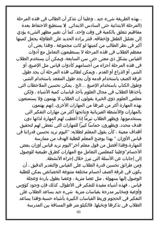 ،‫بهذه‬‫الطريقة‬‫شيء‬‫جيد‬،‫وعلينا‬‫أن‬‫نتذكر‬‫أن‬‫الطالب‬‫في‬‫هذه‬‫المرحلة‬
)‫المرحلة‬‫البتدائية‬‫حتى‬‫السادس‬(‫ل‬ ‫البتدائي‬‫يستطيع‬‫الحتفاظ‬‫بعدة‬
‫مفاهيم‬‫تتعلق‬‫بالكمية‬‫في‬‫وقت‬،‫واحد‬‫كما‬‫أن‬‫تغيير‬‫مظهر‬‫الشيء‬‫يؤدي‬
‫إلى‬‫تضليل‬‫الطفل‬،‫وإخفاقه‬‫فنثر‬‫برادة‬‫الحديد‬‫على‬‫الطاولة‬‫يجعل‬‫كميتها‬
‫أكبر‬‫في‬‫نظر‬‫الطالب‬‫من‬‫كميتها‬‫لو‬‫كانت‬‫مجموعة‬،‫وهذا‬‫يعني‬‫أن‬
‫معظم‬‫الطلب‬‫في‬‫هذه‬‫المرحلة‬‫ل‬‫يستطيعون‬‫التعامل‬‫مع‬‫أدوات‬
‫القياس‬‫بشكل‬‫ذي‬‫معنى‬‫حتى‬‫سن‬،‫السابعة‬‫ويمكن‬‫أن‬‫يستخدم‬‫الطلب‬
‫في‬‫هذه‬‫المرحلة‬‫أجزاء‬‫من‬‫أجسامهم‬‫كأدوات‬‫قياس‬‫مثل‬،‫الصبع‬‫أو‬
،‫الشبر‬‫أو‬‫الذراع‬‫أو‬‫القدم‬،‫ويمكن‬‫لطالب‬‫هذه‬‫المرحلة‬‫أن‬‫يجد‬‫طول‬
‫غرفة‬‫الصف‬‫باستخدام‬‫قدمه‬‫وأن‬‫يجد‬‫طول‬‫المقعد‬‫باستخدام‬،‫الشبر‬
‫وطول‬‫الكتاب‬‫باستخدام‬‫الصبع‬…‫الخ‬.‫يمكن‬‫تحسين‬‫الملحظات‬‫التي‬
‫يأخذها‬‫الطلب‬‫في‬‫مجال‬‫العلوم‬‫بأخذ‬‫قياسات‬‫كمية‬‫الشياء‬،‫ولكن‬
‫معلمي‬‫العلوم‬‫ذوي‬‫الخبرة‬‫يقولون‬‫إن‬‫الطلب‬‫ل‬‫يهتمون‬‫ول‬‫يستمتعون‬
‫بهذه‬‫المهارة‬‫أكثر‬‫من‬‫غيرها‬‫من‬‫المهارات‬،‫الخرى‬‫إنهم‬‫يهتمون‬
‫بالمهارات‬‫والنشطة‬‫الفيزيائية‬‫ونتائجها‬‫أكثر‬‫من‬‫مهارات‬‫التفكير‬‫التي‬
.‫ويظهر‬ ‫يستخدمونها‬‫الطلب‬‫تبرما‬‫إذا‬‫أعطيت‬‫لهم‬‫المهارة‬‫لذاتها‬‫دون‬
‫هدف‬،‫محدد‬‫ويظهرون‬‫حماسا‬‫كبيرا‬‫للمهارات‬‫التي‬‫تعطى‬ُ‫لهم‬‫لتحقيق‬
‫أهداف‬‫معينة‬،‫كأن‬‫يقول‬‫المعلم‬" :‫اليوم‬ ‫لطلبه‬‫نريد‬‫تحسين‬‫قدراتنا‬‫في‬
‫قياس‬‫الوزان‬"‫بهذا‬‫يوضح‬‫المعلم‬‫للطلبة‬‫الهدف‬‫من‬‫ممارسة‬
‫المهارة،وهذا‬‫أفضل‬‫من‬‫قول‬‫معلم‬"‫اليوم‬ ‫آخر‬‫نريد‬‫قياس‬‫أوزان‬‫بعض‬
"‫وعلينا‬ ‫الجسام‬‫كمعلمين‬‫التعامل‬‫مع‬‫المهارات‬‫كطرق‬‫طبيعية‬‫للوصول‬
‫إلى‬‫إجابات‬‫عن‬‫السئلة‬‫التي‬‫تبرز‬‫خلل‬‫إجراء‬.‫النشطة‬
‫ومن‬‫طرائق‬‫تحسين‬‫قدرة‬‫الطلب‬‫على‬‫القياس‬‫والتقدير‬‫الدقيق‬،‫أن‬
‫يكون‬‫في‬‫غرفة‬‫الصف‬‫أجسام‬‫مختلفة‬‫متنوعة‬‫الخصائص‬‫يمكن‬‫للطلبة‬
‫الوصول‬‫إليها‬‫بسهولة‬،‫مثل‬‫عصا‬‫مترية‬،‫وعصا‬‫بطول‬‫ياردة‬‫وعجلة‬
‫قياس‬،‫فهذه‬‫أشياء‬‫مفيدة‬‫للتفكير‬‫في‬.‫كذلك‬ ‫الطوال‬‫فإن‬‫وجود‬‫كؤوس‬
‫وأوعية‬‫ومخابير‬‫مدرجة‬‫بقياسات‬‫مترية‬‫شيء‬‫جيد‬‫يساعد‬‫الطلب‬‫على‬
‫التفكير‬‫في‬‫الحجوم‬‫وربط‬‫القياسات‬‫الكبيرة‬‫بأشياء‬‫حسية،وهذا‬‫يساعد‬
‫الطلب‬‫في‬‫تذكرها‬.‫فالكيلو‬ ‫وتخيلها‬‫متر‬‫هو‬‫المسافة‬‫بين‬‫المدرسة‬
60
 