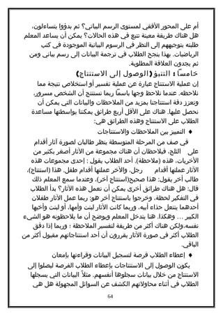 ‫أم‬‫على‬‫المحور‬‫الفقي‬‫لمستوى‬‫الرسم‬‫البياني؟‬‫ثم‬‫بدؤوا‬،‫يتساءلون‬
‫هل‬‫هناك‬‫طريقة‬‫معينة‬‫تتبع‬‫في‬‫هذه‬‫الحالت؟‬‫يمكن‬‫أن‬‫يساعد‬‫المعلم‬
‫طلبته‬‫بتوجيههم‬‫إلى‬‫النظر‬‫في‬‫الرسوم‬‫البيانية‬‫الموجودة‬‫في‬‫كتب‬
.‫بهذا‬ ‫الرياضيات‬‫ينجح‬‫الطلب‬‫في‬‫ترجمة‬‫البيانات‬‫إلى‬‫رسم‬‫بياني‬‫ومن‬
‫ثم‬‫يجدون‬‫العلقة‬.‫المطلوبة‬
‫خامسا‬:‫التنبؤ‬)‫الوصول‬‫إلى‬(‫الستنتاج‬
‫إن‬‫عملية‬‫الستنتاج‬‫عبارة‬‫عن‬‫عملية‬‫تفسير‬‫أو‬‫استخلص‬‫نتيجة‬‫مما‬
.‫عندما‬ ‫نلحظه‬‫نلحظ‬‫وجها‬‫باسما‬‫ربما‬‫نستنتج‬‫أن‬‫الشخص‬،‫مسرور‬
‫وتعزز‬‫دقة‬‫استنتاجنا‬‫بمزيد‬‫من‬‫الملحظات‬‫والبيانات‬‫التي‬‫يمكن‬‫أن‬
‫نحصل‬.‫هناك‬ ‫عليها‬‫على‬‫القل‬‫أربع‬‫طرائق‬‫يمكننا‬‫بواسطتها‬‫مساعدة‬
‫الطلب‬‫على‬‫الستنتاج‬‫وهذه‬‫الطرائق‬:‫هي‬
♦‫التمييز‬‫بين‬‫الملحظات‬‫والستنتاجات‬
‫في‬‫صف‬‫من‬‫المرحلة‬‫المتوسطة‬‫ينظر‬‫طالبان‬‫لصورة‬‫آثار‬‫أقدام‬
‫على‬،‫الثلج‬‫فيلحظان‬‫أن‬‫هناك‬‫مجموعة‬‫من‬‫الثار‬‫أصغر‬‫بكثير‬‫من‬
،‫الخريات‬‫هذه‬.( )‫أحد‬ ‫ملحظة‬‫الطلب‬‫يقول‬:‫إحدى‬‫مجموعات‬‫هذه‬
‫الثار‬‫عملتها‬‫أقدام‬،‫رجل‬‫والخر‬‫عملتها‬‫أقدام‬.‫هذا‬ ‫طفل‬( )، ‫استنتاج‬
‫طالب‬‫أخر‬:‫هذا‬ ‫يقول‬)‫استنتاج‬ ‫صحيح‬(، ‫آخر‬‫وعندما‬‫سمع‬‫المعلم‬‫ذلك‬
:‫هل‬ ‫قال‬‫هناك‬‫طرائق‬‫أخرى‬‫يمكن‬‫أن‬‫تعمل‬‫هذه‬‫الثار؟‬‫بدأ‬‫الطلب‬
‫في‬‫التفكير‬،‫لحظة‬‫وخرجوا‬‫باستنتاج‬‫آخر‬:‫ربما‬ ‫هو‬‫عمل‬‫الثار‬‫طفلن‬
‫أحدهما‬‫ينتعل‬‫حذاء‬،‫أبيه‬‫وربما‬‫كانت‬‫الثار‬‫لبنت‬،‫وأمها‬‫أو‬‫لبنت‬‫وأخيها‬
‫الكبير‬….‫هنا‬ ‫وهكذا‬‫يتدخل‬‫المعلم‬‫ويوضح‬‫أن‬‫ما‬‫يلحظونه‬‫هو‬‫الشيء‬
‫نفسه،ولكن‬‫هناك‬‫أكثر‬‫من‬‫طريقة‬‫لتفسير‬‫الملحظة‬‫؛‬‫وربما‬‫إذا‬‫دقق‬
‫الطلب‬‫أكثر‬‫في‬‫صورة‬‫الثار‬‫يقررون‬‫أن‬‫أحد‬‫استنتاجاتهم‬‫مقبول‬‫أكثر‬‫من‬
.‫الباقي‬
♦‫إعطاء‬‫الطلب‬‫فرصة‬‫لتسجيل‬‫البيانات‬‫وقراءتها‬‫بإمعان‬
‫يكون‬‫الوصول‬‫إلى‬‫الستنتاجات‬‫بإعطاء‬‫الطلب‬‫الفرصة‬‫ليصلوا‬‫إلى‬
‫الستنتاج‬‫من‬‫خلل‬‫بيانات‬‫سجلوها‬.‫ل‬ً ‫مث‬ ‫أنفسهم‬‫البيانات‬‫التي‬‫يسجلها‬
‫الطلب‬‫في‬‫أثناء‬‫محاولتهم‬‫الكشف‬‫عن‬‫السوائل‬‫المجهولة‬‫هل‬‫هي‬
64
 