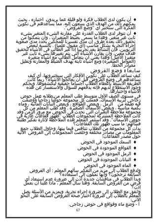 ♦‫أن‬‫يكون‬‫لدى‬‫الطلب‬‫فكرة‬‫ولو‬‫قليلة‬‫عما‬‫يريدون‬‫اختباره‬،‫بحيث‬
‫يمكنهم‬‫ذلك‬‫من‬‫الهدف‬‫الذي‬‫يسعون‬،‫إليه‬‫مما‬‫يساعدهم‬‫في‬‫تكوين‬
‫الفكرة‬‫التي‬‫ستختبر‬‫أي‬"‫وضع‬."‫الفروض‬
♦‫أن‬‫تتوفر‬‫لدى‬‫الطلب‬‫القدرة‬‫على‬‫مقارنة‬‫الشيء‬‫المتغير‬‫بشيء‬
‫ثابت‬‫غير‬.‫وهذا‬ ‫متغير‬‫ما‬‫يسمى‬‫بضبط‬‫المتغيرات‬،‫وأن‬‫يتمكنوا‬‫من‬
‫تحقيق‬‫ذلك‬‫بعدة‬.‫إن‬ ‫طرق‬‫مدى‬‫تفسيرنا‬‫للمحكين‬‫يحدد‬‫مدى‬‫صعوبة‬
‫إجراء‬‫التجربة‬‫بشكل‬‫مناسب‬)‫أي‬‫مقبول‬. (‫بالنسبة‬ ‫علميا‬‫لبعض‬
،‫التربويين‬‫فإن‬‫النشاط‬‫يعد‬‫تجريبيا‬‫إذا‬‫غير‬‫الطالب‬‫في‬‫الشياء‬‫لتحقيق‬
‫هدف‬،‫معين‬‫وأن‬‫يقارن‬‫الشياء‬‫التي‬‫يتم‬‫تغييرها‬‫بشيء‬‫ثابت‬‫غير‬
( )‫وهذا‬ ‫الصل‬ ‫متغير‬‫يعني‬‫أن‬‫يتعامل‬‫الطالب‬‫مع‬‫أشياء‬‫متغيرة‬
)‫العوامل‬(‫ومع‬ ‫المتغيرة‬‫أشياء‬‫ثابتة‬‫بهدف‬‫الضبط‬‫والمقارنة‬‫وتقليل‬
‫مصادر‬.‫الخطأ‬
‫سابعا‬:‫وضع‬‫الفروض‬
‫كيف‬‫نساعد‬‫الطلب‬‫على‬‫تكوين‬‫الفكار‬‫التي‬،‫سيختبرونها‬‫أي‬‫كيف‬
‫نساعدهم‬‫في‬‫وضع‬‫الفروض‬‫قبل‬‫أن‬‫يعالجوا‬‫الشياء؟‬‫ربما‬‫كانت‬
‫الطريقة‬‫البسط‬‫بإعطاء‬‫الطلب‬‫أجساما‬‫حقيقية‬.‫وبحكم‬ ‫ليكتشفوها‬
‫وجود‬‫الستطلع‬‫لديهم‬‫فإنه‬‫يدفعهم‬‫للسؤال‬‫والستفسار‬‫عن‬‫هذه‬
‫الشياء‬.‫واختبارها‬
‫في‬‫مستوى‬‫الصف‬‫الول‬‫متوسط‬‫طلب‬‫المعلم‬‫من‬‫طلبه‬‫عمل‬‫حوض‬
‫زجاجي‬‫لتربية‬،‫السماك‬‫فعملت‬‫كل‬‫مجموعة‬‫حوضا‬‫زجاجيا‬‫ووضعت‬
‫فيه‬‫طبقة‬‫من‬‫الرمل‬،‫وبعض‬‫القواقع‬،‫وبعض‬‫النباتات‬‫المائية‬،‫وماء‬
‫بكمية‬‫مناسبة‬،‫وبعض‬‫السماك‬‫الصغيرة‬.‫وقد‬‫طلب‬‫المعلم‬‫من‬‫كل‬
‫مجموعة‬‫ملحظة‬‫التغيرات‬‫التي‬‫تحدث‬‫في‬‫الحوض‬‫مع‬‫مرور‬‫الزمن‬‫وقد‬
‫كانت‬‫الملحظة‬‫المشتركة‬‫لمجموعات‬‫الطلب‬"‫ظهور‬‫فقاعات‬‫غازية‬‫في‬
‫حوض‬."‫وقد‬ ‫السماك‬‫استثمر‬‫المعلم‬‫هذه‬‫الملحظة‬‫لثارة‬‫تفكير‬‫طلبته‬
:‫ما‬ ‫فسألهم‬‫سبب‬‫ظهور‬‫تلك‬‫الفقاعات؟‬
‫بدأت‬‫كل‬‫مجموعة‬‫من‬‫الطلب‬‫تتنافس‬‫فيما‬،‫بينها‬‫وحاول‬‫الطلب‬‫جمع‬
‫المعلومات‬‫من‬‫مصادر‬‫مختلفة‬‫وخلصت‬‫المجموعات‬‫إلى‬‫الفروض‬‫التية‬
‫حول‬‫مصدر‬:‫الفقاعات‬
♦‫السمك‬‫الموجود‬‫في‬‫الحوض‬
♦‫القواقع‬‫الموجودة‬‫في‬‫الحوض‬
♦‫الرمل‬‫الموجود‬‫في‬‫الحوض‬
♦‫النباتات‬‫الموجودة‬‫في‬‫الحوض‬
♦‫الماء‬‫الموجود‬‫في‬‫الحوض‬
‫ولدفع‬‫الطلب‬‫إلى‬‫مزيد‬‫من‬‫التفكير‬‫سألهم‬‫المعلم‬:‫أي‬‫الفروض‬
‫السابقة‬‫ترجحون؟‬‫وأيها‬‫تميلون‬‫إلى‬‫استبعاده؟‬
‫وبدأ‬‫الطلب‬‫في‬‫مناقشات‬‫جديدة‬‫أدت‬‫إلى‬‫ضرورة‬‫عدم‬‫استبعاد‬‫أي‬
‫فرض‬‫من‬‫الفروض‬.‫وهنا‬ ‫السابقة‬‫سأل‬‫المعلم‬،‫ماذا‬‫علينا‬‫أن‬‫نعمل‬
‫إذن؟‬
‫واتفق‬‫مع‬‫الطلب‬‫إلى‬‫ضرورة‬‫إجراء‬،‫تجربة‬‫وبمزيد‬‫من‬‫السئلة‬‫يصل‬
‫المعلم‬‫بالطلب‬‫إلى‬‫ضرورة‬‫اختبار‬‫صحة‬‫الفروض‬‫السابقة‬‫على‬‫النحو‬
:‫التي‬
‫أ‬-‫وضع‬‫ماء‬‫وقواقع‬‫في‬‫حوض‬.‫زجاجي‬
67
 