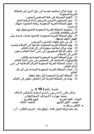 11.‫توجد‬‫أماكن‬‫إسلمية‬‫مقدسة‬‫في‬‫دول‬‫أخرى‬‫غير‬‫المملكة‬
‫العربية‬‫السعودية‬.
12.‫الكعبة‬‫المشرفة‬‫هي‬‫قبلة‬‫المسلمين‬‫أجمعين‬.
13.‫يزور‬‫المسلمون‬‫الحرمين‬‫الشريفين‬‫لداء‬‫فريضة‬.‫الحج‬
14.‫تقوم‬‫المملكة‬‫العربية‬‫السعودية‬‫برعاية‬‫الحجيج‬)‫ضيوف‬
. (‫الرحمن‬
15.‫تستضيف‬‫المملكة‬‫العربية‬‫السعودية‬‫الحجيج‬‫وتوفر‬‫لهم‬
‫السكن‬‫والطعام‬.‫والشراب‬
16.‫توفر‬‫المملكة‬‫العربية‬‫السعودية‬‫للحجيج‬‫خدمات‬‫عديدة‬‫سر‬ّ ‫تي‬
‫عليهم‬‫جهم‬ّ ‫ح‬‫وتسهله‬.
17.‫كل‬‫من‬‫يحج‬‫يطوف‬‫بالحرمين‬.‫الشريفين‬
18.‫تهتم‬‫المملكة‬‫العربية‬‫السعودية‬‫بالدعوة‬‫إلى‬‫السلم‬.‫ونشره‬
19.‫توجد‬‫مراكز‬‫إسلمية‬‫سعودية‬‫في‬‫كل‬‫بلدان‬‫العالم‬.
20.‫يذهب‬‫الدعاة‬‫السعوديون‬‫إلى‬‫شتى‬‫أنحاء‬‫العالم‬‫يدعون‬
‫الناس‬‫إلى‬.‫السلم‬
21.‫توزع‬‫المملكة‬‫العربية‬‫السعودية‬‫المصاحف‬‫والكتب‬
‫والمنشورات‬‫السلمية‬‫على‬‫المسلمين‬‫في‬‫شتى‬‫أنحاء‬‫العالم‬.
22.‫أنشأت‬‫المملكة‬‫العربية‬‫السعودية‬‫المراكز‬‫السلمية‬‫في‬‫شتى‬
‫أنحاء‬‫العالم‬.
23.‫أنشأت‬‫المملكة‬‫العربية‬‫السعودية‬‫المساجد‬‫في‬‫كل‬‫بلد‬
.‫العالم‬
24.‫المملكة‬‫العربية‬‫السعودية‬‫أكبر‬‫دولة‬‫نفطية‬.
25.‫يوجد‬‫في‬‫المملكة‬‫العربية‬‫أكبر‬‫احتياطي‬‫نفطي‬‫في‬.‫العالم‬
‫نشرة‬‫رقم‬)13-(‫ب‬
‫مثال‬‫على‬‫التدريس‬‫باستراتيجية‬‫التفكير‬‫الناقد‬
‫تنمية‬‫مهارة‬‫اكتشاف‬‫المغالطات‬
‫المادة‬:‫اللغة‬‫العربية‬‫اليوم‬‫والتاريخ‬:
‫الصف‬:‫الول‬‫الثانوي‬‫الحصة‬:‫الثالثة‬
•‫الهـــداف‬:
‫بعد‬‫تنفيذ‬‫ورقة‬‫العمل‬‫هذه‬،‫يتوقع‬ُ‫منك‬-‫عزيزي‬‫الطالب‬–:‫أن‬
74
 