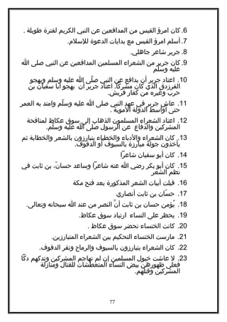 6.‫كان‬‫امرؤ‬‫القيس‬‫من‬‫المدافعين‬‫عن‬‫النبي‬‫الكريم‬‫لفترة‬‫طويلة‬.
7.‫أسلم‬‫امرؤ‬‫القيس‬‫مع‬‫بدايات‬‫الدعوة‬.‫للسلم‬
8.‫جرير‬‫شاعر‬.‫جاهلي‬
9.‫كان‬‫جرير‬‫من‬‫الشعراء‬‫المسلمين‬‫المدافعين‬‫عن‬‫النبي‬‫صلى‬‫ا‬
‫عليه‬‫لم‬ّ ‫وس‬
10.‫اعتاد‬‫جرير‬‫أن‬‫يدافع‬‫عن‬‫النبي‬‫لى‬ّ ‫ص‬‫ا‬‫عليه‬‫وسلم‬‫ويهجو‬
‫الفرزدق‬‫الذي‬‫كان‬.‫اعتاد‬ ‫مشركا‬‫جرير‬‫أن‬‫يهجو‬‫أبا‬‫سفيان‬‫بن‬
‫حرب‬‫وغيره‬‫من‬‫كفار‬.‫قريش‬
11.‫عاش‬‫جرير‬‫في‬‫عهد‬‫النبي‬‫صلى‬‫ا‬‫عليه‬‫لم‬ّ ‫وس‬‫وامتد‬‫به‬‫العمر‬
‫حتى‬‫أواسط‬‫الدولة‬‫الموية‬.
12.‫اعتاد‬‫الشعراء‬‫المسلمون‬‫الذهاب‬‫إلى‬‫سوق‬‫عكاظ‬‫لمنافحة‬
‫المشركين‬‫والدفاع‬‫عن‬‫الرسول‬‫صلى‬‫ا‬‫عليه‬.‫لم‬ّ ‫وس‬
13.‫كان‬‫الشعراء‬‫والدباء‬‫والخطباء‬‫يتبارزون‬‫بالشعر‬‫والخطابة‬‫ثم‬
‫يأخذون‬‫جولة‬‫مبارزة‬‫بالسيوف‬‫أو‬.‫الدفوف‬
14.‫كان‬‫أبو‬‫سفيان‬‫شاعرا‬
15.‫كان‬‫أبو‬‫بكر‬‫رضي‬‫ا‬‫عنه‬‫شاعرا‬‫وساعد‬،‫ن‬ّ ‫حسا‬‫بن‬‫ثابت‬‫في‬
‫نظم‬‫الشعر‬
16.‫قيلت‬‫أبيات‬‫الشعر‬‫المذكورة‬‫بعد‬‫فتح‬‫مكة‬
17.‫سان‬ّ ‫ح‬‫بن‬‫ثابت‬‫أنصاري‬
18.‫يؤمن‬ُ‫حسان‬‫بن‬‫ثابت‬‫ن‬ّ ‫أ‬‫النصر‬‫من‬‫عند‬‫ا‬‫سبحانه‬.‫وتعالى‬
19.‫يحظر‬‫على‬‫النساء‬‫ارتياد‬‫سوق‬.‫عكاظ‬
20.‫كانت‬‫الخنساء‬‫تحضر‬‫سوق‬‫عكاظ‬.
21.‫مارست‬‫الخنساء‬‫التحكيم‬‫بين‬‫الشعراء‬.‫المتبارزين‬
22.‫كان‬‫الشعراء‬‫يتبارزون‬‫بالسيوف‬‫والرماح‬‫ونقر‬.‫الدفوف‬
23.‫ل‬‫عاشت‬‫خيول‬‫المسلمين‬‫إن‬‫لم‬‫تهاجم‬‫المشركين‬‫وتدكهم‬‫دكا‬
‫فعلى‬‫ظهورهن‬‫بيض‬‫النساء‬‫المتعطشات‬‫للقتال‬‫ومنازلة‬
‫المشركين‬.‫وقتلهم‬
77
 