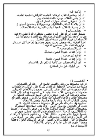 •:‫الهداف‬
1.‫أن‬‫يستثمر‬‫الطلب‬‫الرحلت‬‫العلمية‬‫لغراض‬‫تعليمية‬‫تعلمية‬.
2.‫أن‬‫مي‬ّ ‫ين‬‫الطلب‬‫مهارات‬‫الملحظة‬‫لديهم‬.
3.‫أن‬‫تنمو‬‫في‬‫الطلب‬‫مهارات‬‫العمل‬‫اليدوي‬.
4.‫أن‬‫يلحظ‬‫الطلب‬‫الظاهرات‬‫ويفسروها‬)‫يستنتجوا‬‫أسبابها‬.(
5.‫أن‬‫يتعرف‬‫الطلب‬‫أهمية‬‫النباتات‬‫البحرية‬‫لحياة‬‫السماك‬.
•‫تعليمـــات‬:
‫تشتمل‬‫هذه‬‫الورقة‬‫على‬‫فقرة‬‫تتضمن‬‫معطيات‬‫قد‬‫ل‬‫تتفق‬‫ووجهة‬
‫نظرك‬،‫ومع‬‫ذلك‬‫عليك‬‫اعتبارها‬‫صحيحة؛‬‫يتلو‬‫الفقرة‬‫مجموعة‬‫من‬
‫الستنتاجات‬‫قررها‬‫الكاتب‬‫ة‬ً ‫نتيج‬‫لسياق‬.‫الفقرة‬
‫اقرأ‬‫الفقرة‬‫بدقة‬‫عن‬ّ ‫وتم‬‫بحيث‬‫هم‬ّ ‫تتف‬.‫م‬ّ ‫ث‬ُ ‫مضامينها‬‫اقرأ‬‫كل‬‫استدلل‬
،‫وقرر‬‫بالعتماد‬‫على‬‫مضامين‬‫الفقرة‬:
•‫هل‬‫الستنتاج‬.‫؟‬ ‫صحيح‬
•‫أو‬‫ن‬ّ ‫أ‬‫هناك‬‫ل‬ً ‫احتما‬‫ليكون‬.‫صحيحا‬
•‫أو‬‫هو‬‫غير‬‫صحيح‬.
•‫أو‬‫ن‬ّ ‫أ‬‫هناك‬‫ل‬ً ‫احتما‬‫ليكون‬‫خاطئا‬
•‫أو‬‫ن‬ّ ‫أ‬‫المعطيات‬‫غير‬‫كافية‬‫للحكم‬‫على‬.‫الستنتاج‬
‫برر‬‫قرارك‬‫حول‬‫كل‬.‫استنتاج‬
•:‫الفقـــــرة‬
‫خرجت‬‫مجموعة‬‫من‬‫طلب‬‫الصف‬‫التاسع‬‫في‬‫رحلة‬‫في‬‫الصحراء‬،
‫وبينما‬‫هم‬‫سائرون‬،‫لحظوا‬‫آثار‬‫أقدام‬‫بشرية‬‫على‬،‫الرمل‬‫ولحظوا‬‫أن‬
‫هناك‬‫مجموعة‬‫من‬‫الثار‬‫أصغر‬‫بكثير‬‫من‬‫مجموعات‬‫القدام‬.‫الخريات‬
‫مجموعات‬‫أخرى‬‫من‬‫طلب‬‫الصف‬‫بقيت‬‫في‬‫المدرسة‬‫وذهبت‬‫إلى‬‫قاعة‬
‫المختبر‬‫وشرعت‬‫في‬‫عمل‬‫حوض‬‫زجاجي‬‫لتربية‬،‫السماك‬‫فعملت‬‫كل‬
‫مجموعة‬‫حوضا‬‫زجاجيا‬‫ووضعت‬‫فيه‬‫طبقة‬‫من‬‫الرمل‬،‫وبعض‬،‫القواقع‬
‫وبعض‬‫النباتات‬،‫المائية‬‫وماء‬‫بكمية‬،‫مناسبة‬‫وبعض‬‫السماك‬
.‫وقد‬ ‫الصغيرة‬‫طلب‬‫المعلم‬‫من‬‫كل‬‫مجموعة‬‫ملحظة‬‫التغيرات‬‫التي‬
‫تحدث‬‫في‬‫الحوض‬‫مع‬‫مرور‬‫الزمن‬.‫وقد‬‫كانت‬‫الملحظة‬‫المشتركة‬
‫لمجموعات‬‫الطلب‬"‫ظهور‬‫فقاعات‬‫غازية‬‫في‬‫حوض‬."‫عندما‬ ‫السماك‬
‫عاد‬‫الطلب‬‫من‬‫الرحلة‬،‫جمع‬‫المعلم‬‫طلب‬‫الصف‬،‫وطلب‬‫منهم‬‫أن‬
‫يقدموا‬‫تقريرا‬‫بنتائج‬‫عملهم‬،‫فقال‬‫طلب‬‫الرحلة‬‫أنهم‬‫لحظوا‬‫آثار‬‫أقدام‬
‫على‬‫الرمل‬،‫وكانت‬‫إحدى‬‫مجموعات‬‫الثار‬‫أصغر‬‫بكثير‬‫من‬‫غيرها‬‫من‬
‫مجموعات‬‫الثار‬.‫الطلب‬‫الذين‬‫عملوا‬‫أحواض‬‫السماك‬‫قالوا‬،‫لحظنا‬
‫جميعا‬"‫ظهور‬‫فقاعات‬‫غازية‬‫في‬‫حوض‬."‫السماك‬
:‫الستنتاجات‬
82
 