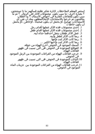 ‫استثمر‬‫المعلم‬‫الملحظات‬‫لثارة‬‫تفكير‬‫طلبته‬:‫ما‬ ‫فسألهم‬‫ذا‬‫تستنتجون‬
‫؟‬‫بعبارة‬‫أخرى‬‫؛‬‫ما‬‫سبب‬‫تكون‬‫مجموعات‬‫الثار‬‫على‬‫الرمال‬‫؟‬‫ثم‬‫ما‬
‫سبب‬‫تكون‬‫الفقاعات‬‫الغازية‬‫في‬‫أحواض‬‫السماك‬‫؟‬‫بدأ‬‫الطلب‬
‫يتناقشون‬‫م‬ّ ‫ث‬‫خرجوا‬‫بالستنتاجات‬)‫المطلوب‬ ‫التية‬‫منك‬‫أن‬‫تقرر‬‫أي‬
:‫صحيح‬ ‫الستنتاجات‬‫،أو‬‫يحتمل‬‫أن‬‫يكون‬‫صحيحا‬،‫أوخاطئ‬‫،أو‬‫يحتمل‬
‫أن‬‫يكون‬‫خاطئا‬.(
1.‫إحدى‬‫مجموعات‬‫هذه‬‫الثار‬‫عملتها‬‫أقدام‬‫رجل‬
2.‫إحدى‬‫مجموعات‬‫هذه‬‫الثار‬‫عملتها‬‫أقدام‬‫طفل‬
3.‫عمل‬‫الثار‬‫طفلن‬‫ينتعل‬‫أحدهما‬‫حذاء‬.‫أبيه‬
4.‫ربما‬‫كانت‬‫الثار‬‫لطفل‬.‫وأبيه‬
5.‫ربما‬‫كانت‬‫الثار‬‫لبنت‬.‫وأمها‬
6.‫ربما‬‫كانت‬‫الثار‬‫لبنت‬‫وأخيها‬‫الكبير‬…
7.‫السمك‬‫الموجود‬‫في‬‫الحوض‬‫أخرج‬‫الهواء‬‫من‬.‫جوفه‬
8.‫القواقع‬‫الموجودة‬‫في‬‫الحوض‬‫هي‬‫التي‬‫تسببت‬‫في‬‫ظهور‬
‫فقاعات‬.‫الهواء‬
9.‫خرجت‬‫فقاعات‬‫الهواء‬‫من‬‫الفراغات‬‫الموجودة‬‫بين‬‫الرمل‬‫الموجود‬
‫في‬‫الحوض‬
10.‫النباتات‬‫الموجودة‬‫في‬‫الحوض‬‫هي‬‫التي‬‫تسببت‬‫في‬‫ظهور‬
‫فقاعات‬.‫الهواء‬
11.‫خرجت‬‫فقاعات‬‫الهواء‬‫من‬‫الفراغات‬‫الموجودة‬‫بين‬‫جزيئات‬‫الماء‬
‫الموجود‬‫في‬.‫الحوض‬
83
 