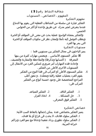 ‫شفافية‬‫النشاط‬‫رقم‬)2(
‫المفهوم‬،‫الخصائص‬،‫المستويات‬
‫مفهوم‬:‫التفكير‬
‫التفكير‬‫عبارة‬‫عن‬‫سلسلة‬‫من‬‫النشاطات‬‫العقلية‬‫التي‬‫يقوم‬‫بها‬‫الدماغ‬
‫عندما‬‫يتعرض‬‫لمثير‬‫مدرك‬‫عن‬‫طريق‬‫واحدة‬‫أو‬‫أكثر‬‫من‬‫الحواس‬
.‫الخمس‬
‫والتفكير‬‫بمعناه‬:‫عملية‬ ‫الواسع‬‫بحث‬‫عن‬‫معنى‬‫في‬‫الموقف‬‫أو‬‫الخبرة‬
‫ويتطلب‬‫التوصل‬‫إليه‬‫تأمل‬‫وإمعان‬‫نظر‬‫في‬‫مكونات‬‫الموقف‬‫أو‬‫الخبرة‬
‫التي‬‫يمر‬‫بها‬.‫الفرد‬
‫مستويات‬:‫التفكير‬
‫يميز‬‫الباحثون‬‫في‬‫مجال‬‫التفكير‬‫بين‬‫مستويين‬‫هما‬:
‫تفكير‬‫المستوى‬‫الساسي‬.‫ويتضمن‬‫مهارات‬‫كثيرة‬‫من‬‫بينها‬
‫المعرفة‬)‫اكتسابها‬(‫والملحظة‬ ‫وتذكرها‬‫والمقارنة‬‫والتصنيف‬،
‫واجادة‬‫هذه‬‫المهارات‬‫أمر‬‫ضروري‬‫لتمكين‬‫الفرد‬‫من‬‫النتقال‬‫إلى‬
‫المستويات‬‫الخرى‬‫العلى‬‫من‬‫التفكير‬.
6.‫تفكير‬‫المستوى‬‫العلى‬‫أو‬.‫في‬ ‫المركب‬‫هذا‬‫النوع‬‫من‬‫التفكير‬
‫يقوم‬‫الفرد‬‫بعمليات‬‫عقلية‬‫راقية‬‫قدة‬ّ ‫ومع‬،‫و‬‫تتفق‬‫أغلب‬
‫المراجع‬‫المتخصصة‬‫على‬‫وجود‬‫خمسة‬‫أنواع‬‫من‬‫التفكير‬
‫المركب‬:‫هي‬
1.‫التفكير‬.‫الناقد‬2.‫التفكير‬.‫المتباعد‬
3.‫حل‬‫المشكلة‬.4.‫اتخاذ‬.‫القرار‬
5.‫التفكير‬‫فوق‬.‫المعرفي‬
‫خصائص‬:‫التفكير‬
‫يتميز‬‫التفكير‬‫بخصائص‬‫عدة‬‫يمكن‬‫إجمالها‬‫بالنقاط‬‫الست‬:‫التية‬
1.‫التفكير‬‫سلوك‬،‫هادف‬‫ل‬‫يحدث‬‫في‬‫فراغ‬‫أو‬‫بل‬.‫هدف‬
2.‫التفكير‬‫سلوك‬‫تطوري‬‫يزداد‬‫تعقيدا‬‫وحذقا‬‫مع‬‫نمو‬‫الفرد‬‫وتراكم‬
‫خبراته‬.‫بية‬ّ ‫المر‬
86
 