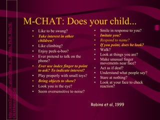 M-CHAT: Does your child...
• Like to be swung?
• Take interest in other
children?
• Like climbing?
• Enjoy peek-a-boo?
• Ever pretend to talk on the
phone?
• Ever use index finger to point
to ask? To indicate interest?
• Play properly with small toys?
• Bring objects to show?
• Look you in the eye?
• Seem oversensitive to noise?
• Smile in response to you?
• Imitate you?
• Respond to name?
• If you point, does he look?
• Walk?
• Look at things you are?
• Make unusual finger
movements near face?
• Act as if deaf?
• Understand what people say?
• Stare at nothing?
• Look at your face to check
reaction?
Robins et al, 1999
http://www2.gsu.edu/~psydlr/Diana_L._Robins,_Ph.D._files/M-
CHATInterview.pdf
 