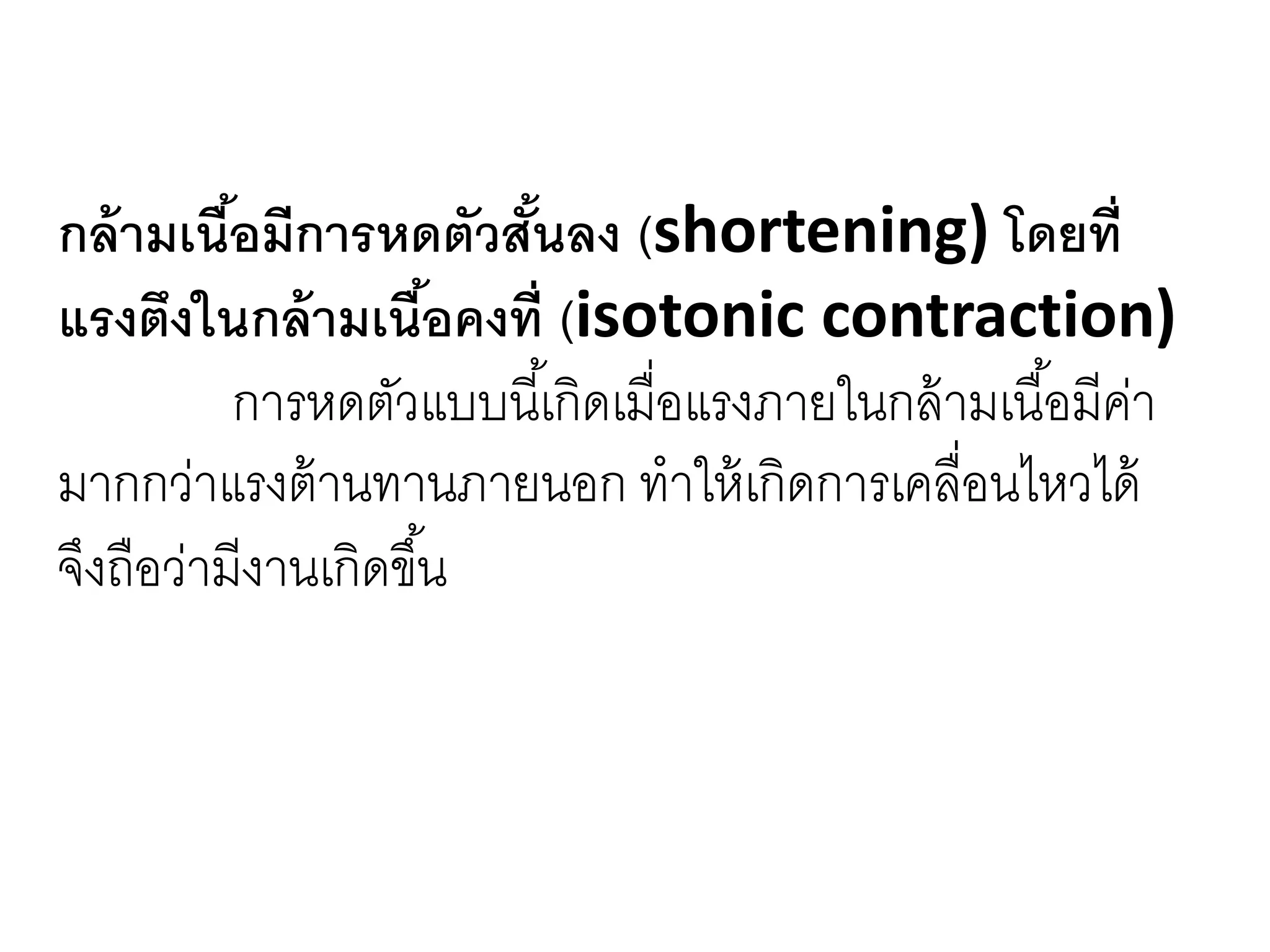 กล้ามเนื้อมีการหดตัวสั้นลง (shortening) โดยที่
แรงตึงในกล้ามเนื้อคงที่ (isotonic contraction)
การหดตัวแบบนี้เกิดเมื่อแรงภายในกล้ามเนื้อมีค่า
มากกว่าแรงต้านทานภายนอก ทาให้เกิดการเคลื่อนไหวได้
จึงถือว่ามีงานเกิดขึ้น
 