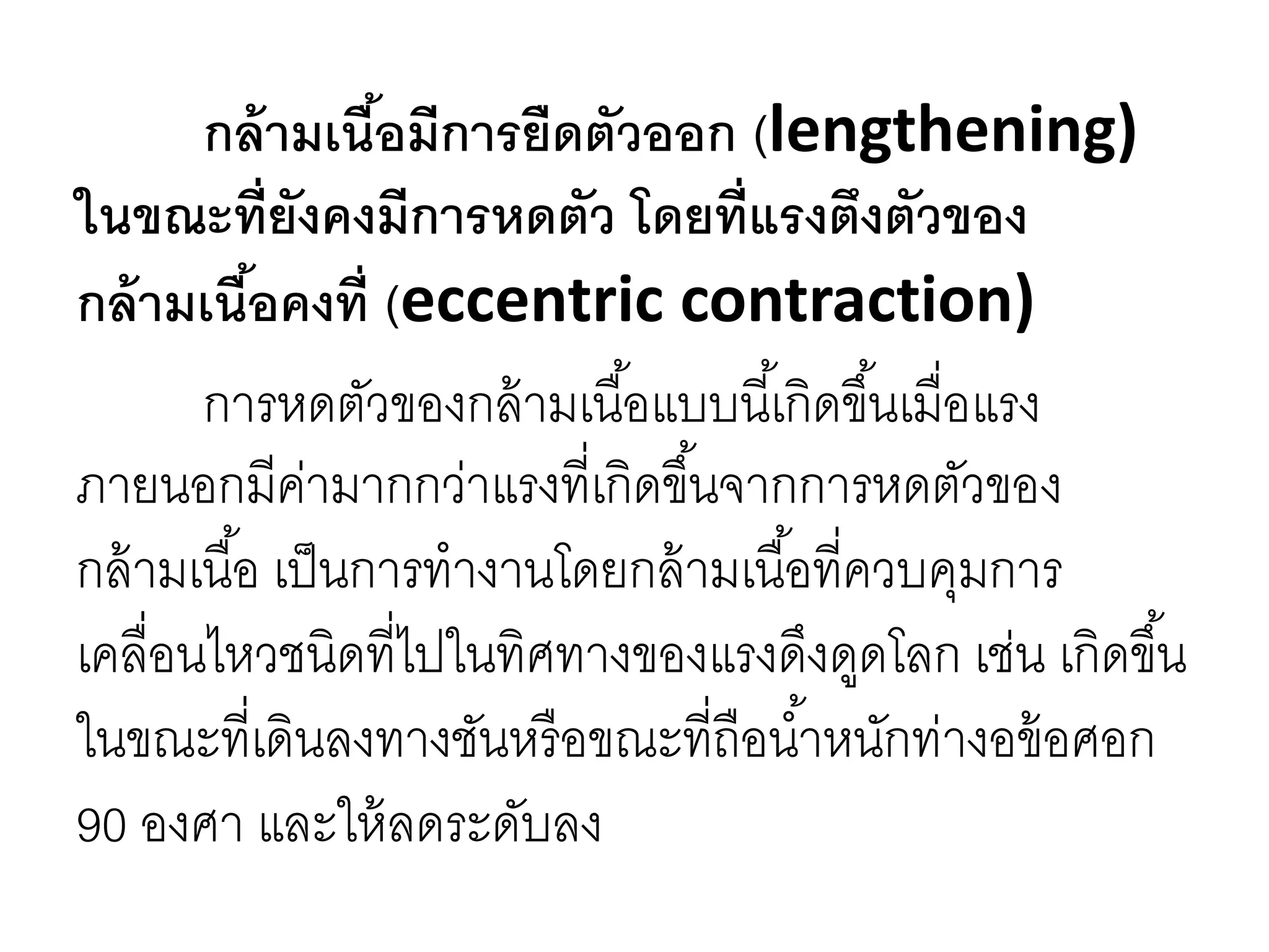 กล้ามเนื้อมีการยืดตัวออก (lengthening)
ในขณะที่ยังคงมีการหดตัว โดยที่แรงตึงตัวของ
กล้ามเนื้อคงที่ (eccentric contraction)
การหดตัวของกล้ามเนื้อแบบนี้เกิดขึ้นเมื่อแรง
ภายนอกมีค่ามากกว่าแรงที่เกิดขึ้นจากการหดตัวของ
กล้ามเนื้อ เป็นการทางานโดยกล้ามเนื้อที่ควบคุมการ
เคลื่อนไหวชนิดที่ไปในทิศทางของแรงดึงดูดโลก เช่น เกิดขึ้น
ในขณะที่เดินลงทางชันหรือขณะที่ถือน้าหนักท่างอข้อศอก
90 องศา และให้ลดระดับลง
 