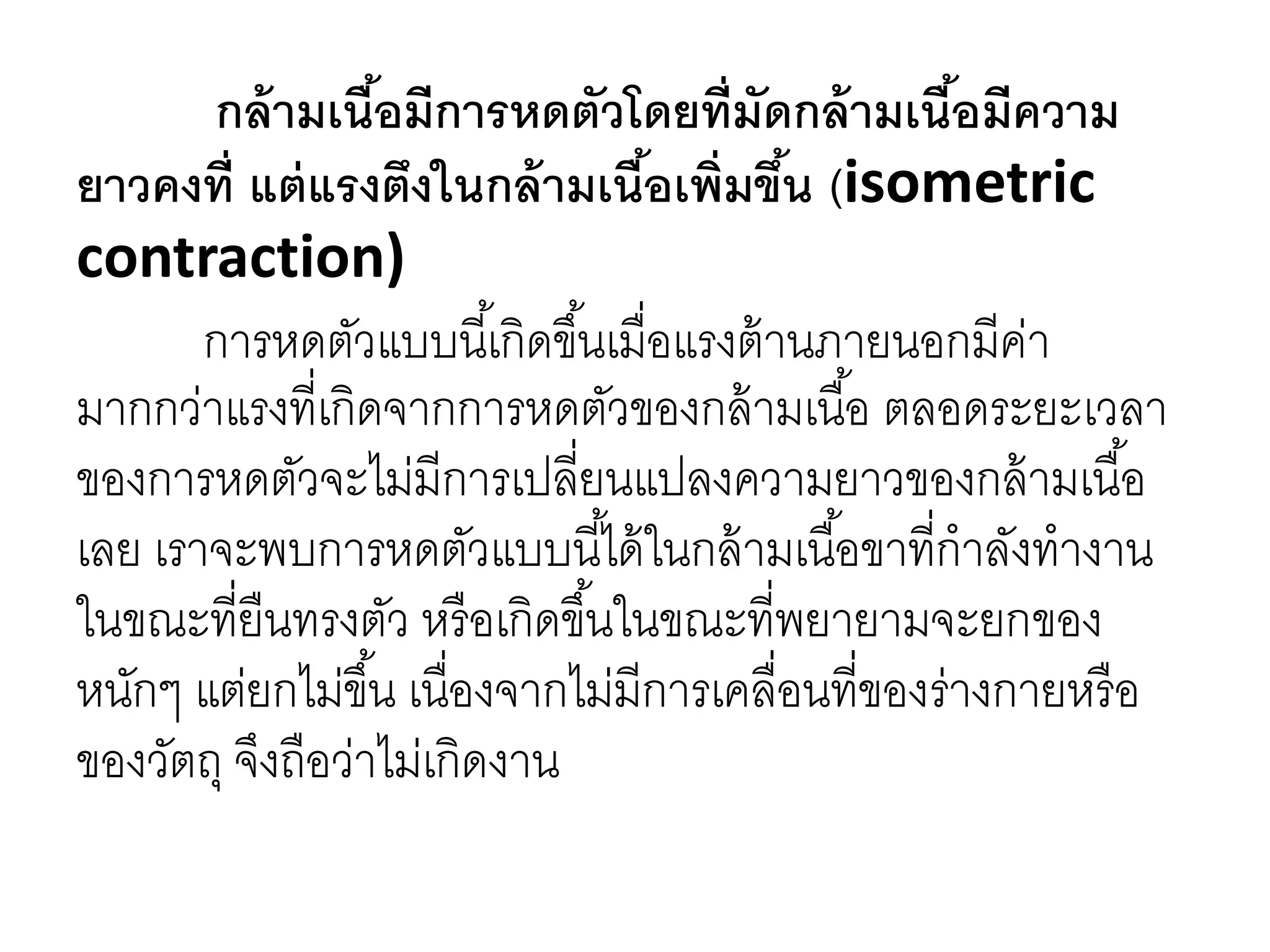 กล้ามเนื้อมีการหดตัวโดยที่มัดกล้ามเนื้อมีความ
ยาวคงที่ แต่แรงตึงในกล้ามเนื้อเพิ่มขึ้น (isometric
contraction)
การหดตัวแบบนี้เกิดขึ้นเมื่อแรงต้านภายนอกมีค่า
มากกว่าแรงที่เกิดจากการหดตัวของกล้ามเนื้อ ตลอดระยะเวลา
ของการหดตัวจะไม่มีการเปลี่ยนแปลงความยาวของกล้ามเนื้อ
เลย เราจะพบการหดตัวแบบนี้ได้ในกล้ามเนื้อขาที่กาลังทางาน
ในขณะที่ยืนทรงตัว หรือเกิดขึ้นในขณะที่พยายามจะยกของ
หนักๆ แต่ยกไม่ขึ้น เนื่องจากไม่มีการเคลื่อนที่ของร่างกายหรือ
ของวัตถุ จึงถือว่าไม่เกิดงาน
 