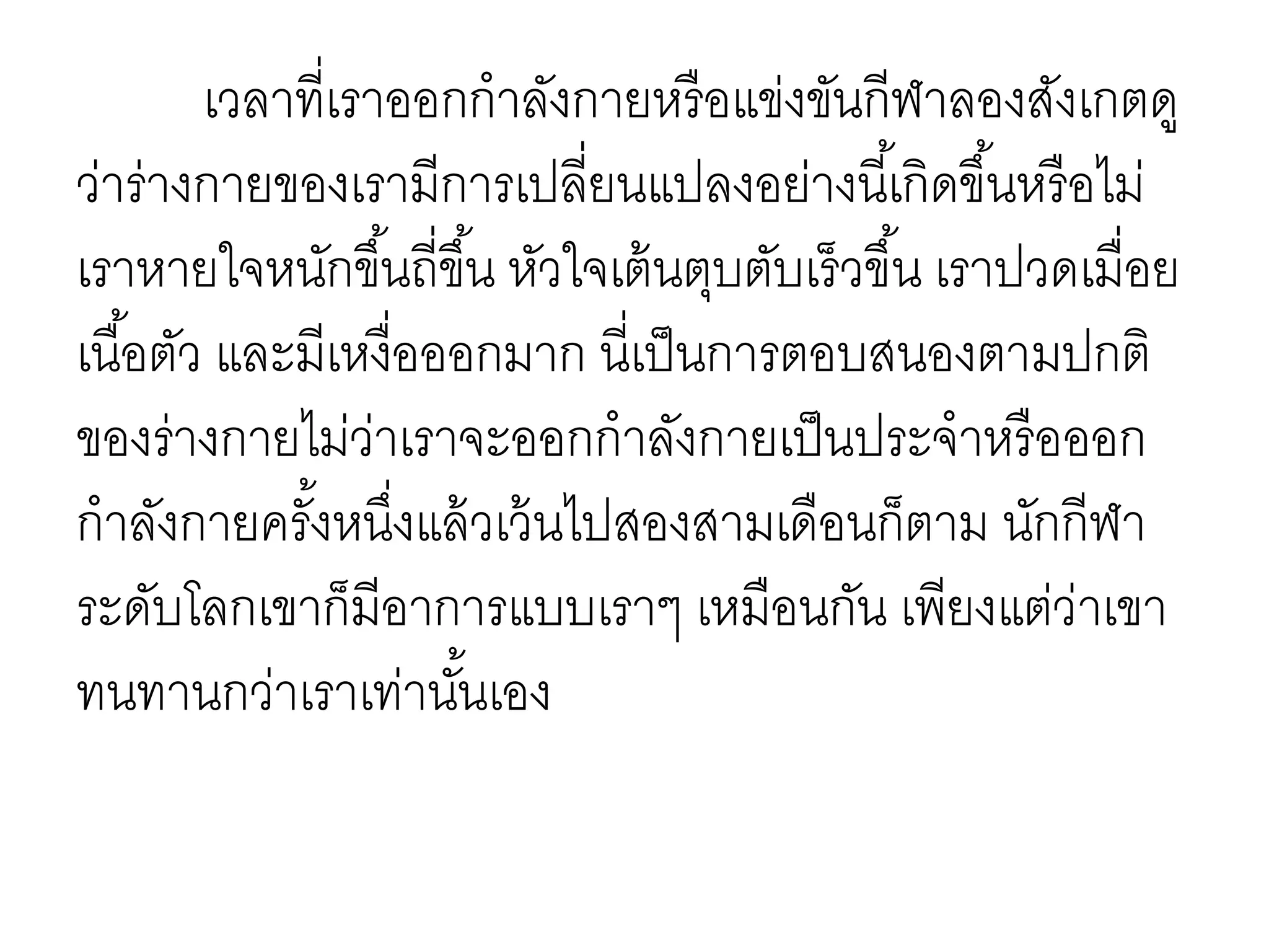 เวลาที่เราออกกาลังกายหรือแข่งขันกีฬาลองสังเกตดู
ว่าร่างกายของเรามีการเปลี่ยนแปลงอย่างนี้เกิดขึ้นหรือไม่
เราหายใจหนักขึ้นถี่ขึ้น หัวใจเต้นตุบตับเร็วขึ้น เราปวดเมื่อย
เนื้อตัว และมีเหงื่อออกมาก นี่เป็นการตอบสนองตามปกติ
ของร่างกายไม่ว่าเราจะออกกาลังกายเป็นประจาหรือออก
กาลังกายครั้งหนึ่งแล้วเว้นไปสองสามเดือนก็ตาม นักกีฬา
ระดับโลกเขาก็มีอาการแบบเราๆ เหมือนกัน เพียงแต่ว่าเขา
ทนทานกว่าเราเท่านั้นเอง
 