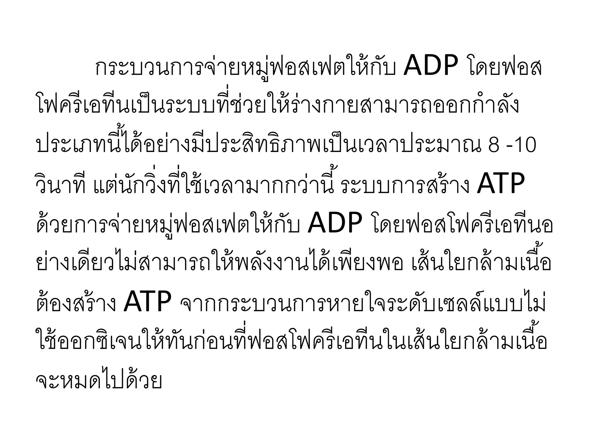 กระบวนการจ่ายหมู่ฟอสเฟตให้กับ ADP โดยฟอส
โฟครีเอทีนเป็นระบบที่ช่วยให้ร่างกายสามารถออกกาลัง
ประเภทนี้ได้อย่างมีประสิทธิภาพเป็นเวลาประมาณ 8 -10
วินาที แต่นักวิ่งที่ใช้เวลามากกว่านี้ระบบการสร้าง ATP
ด้วยการจ่ายหมู่ฟอสเฟตให้กับ ADP โดยฟอสโฟครีเอทีนอ
ย่างเดียวไม่สามารถให้พลังงานได้เพียงพอ เส้นใยกล้ามเนื้อ
ต้องสร้าง ATP จากกระบวนการหายใจระดับเซลล์แบบไม่
ใช้ออกซิเจนให้ทันก่อนที่ฟอสโฟครีเอทีนในเส้นใยกล้ามเนื้อ
จะหมดไปด้วย
 