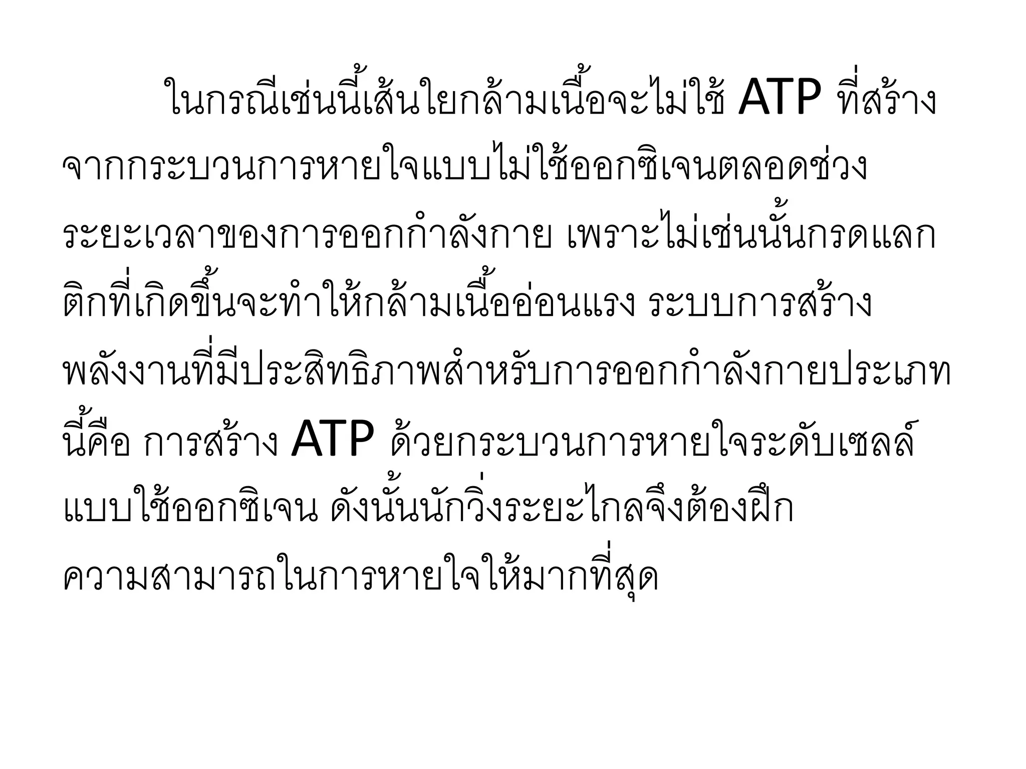ในกรณีเช่นนี้เส้นใยกล้ามเนื้อจะไม่ใช้ ATP ที่สร้าง
จากกระบวนการหายใจแบบไม่ใช้ออกซิเจนตลอดช่วง
ระยะเวลาของการออกกาลังกาย เพราะไม่เช่นนั้นกรดแลก
ติกที่เกิดขึ้นจะทาให้กล้ามเนื้ออ่อนแรง ระบบการสร้าง
พลังงานที่มีประสิทธิภาพสาหรับการออกกาลังกายประเภท
นี้คือ การสร้าง ATP ด้วยกระบวนการหายใจระดับเซลล์
แบบใช้ออกซิเจน ดังนั้นนักวิ่งระยะไกลจึงต้องฝึก
ความสามารถในการหายใจให้มากที่สุด
 