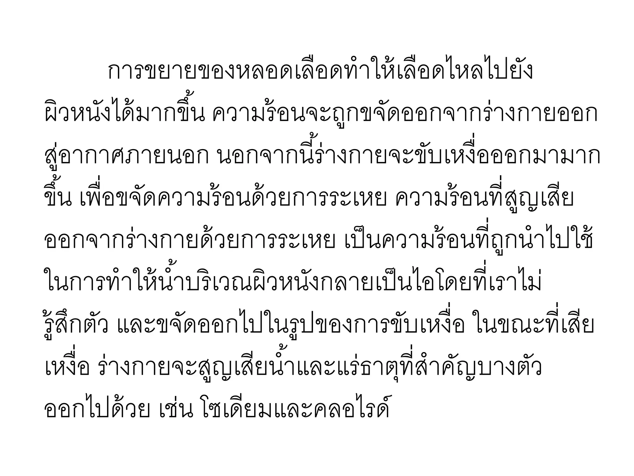 การขยายของหลอดเลือดทาให้เลือดไหลไปยัง
ผิวหนังได้มากขึ้น ความร้อนจะถูกขจัดออกจากร่างกายออก
สู่อากาศภายนอก นอกจากนี้ร่างกายจะขับเหงื่อออกมามาก
ขึ้น เพื่อขจัดความร้อนด้วยการระเหย ความร้อนที่สูญเสีย
ออกจากร่างกายด้วยการระเหย เป็นความร้อนที่ถูกนาไปใช้
ในการทาให้น้าบริเวณผิวหนังกลายเป็นไอโดยที่เราไม่
รู้สึกตัว และขจัดออกไปในรูปของการขับเหงื่อ ในขณะที่เสีย
เหงื่อ ร่างกายจะสูญเสียน้าและแร่ธาตุที่สาคัญบางตัว
ออกไปด้วย เช่น โซเดียมและคลอไรด์
 
