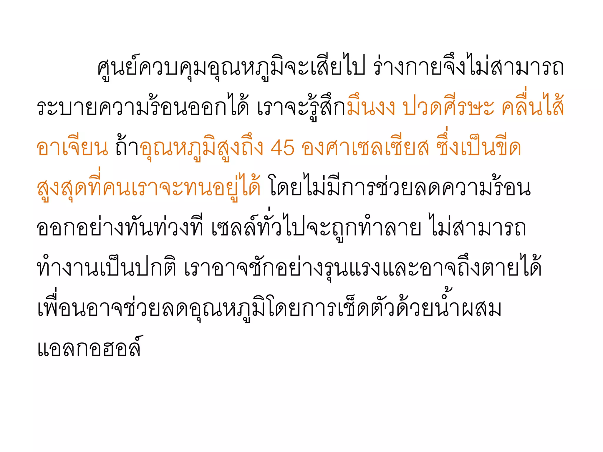 ศูนย์ควบคุมอุณหภูมิจะเสียไป ร่างกายจึงไม่สามารถ
ระบายความร้อนออกได้ เราจะรู้สึกมึนงง ปวดศีรษะ คลื่นไส้
อาเจียน ถ้าอุณหภูมิสูงถึง 45 องศาเซลเซียส ซึ่งเป็นขีด
สูงสุดที่คนเราจะทนอยู่ได้ โดยไม่มีการช่วยลดความร้อน
ออกอย่างทันท่วงที เซลล์ทั่วไปจะถูกทาลาย ไม่สามารถ
ทางานเป็นปกติ เราอาจชักอย่างรุนแรงและอาจถึงตายได้
เพื่อนอาจช่วยลดอุณหภูมิโดยการเช็ดตัวด้วยน้าผสม
แอลกอฮอล์
 