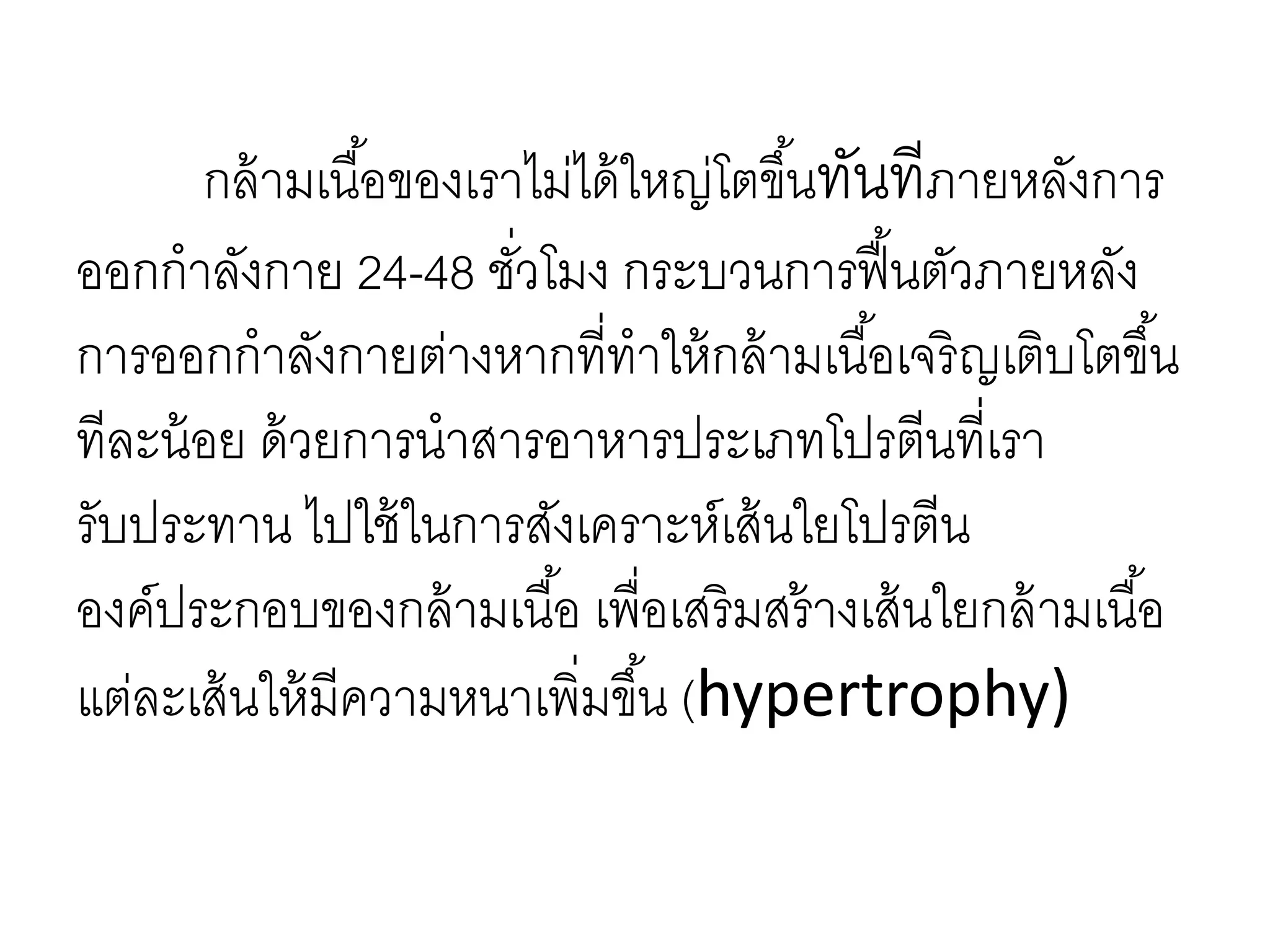 กล้ามเนื้อของเราไม่ได้ใหญ่โตขึ้นทันทีภายหลังการ
ออกกาลังกาย 24-48 ชั่วโมง กระบวนการฟื้นตัวภายหลัง
การออกกาลังกายต่างหากที่ทาให้กล้ามเนื้อเจริญเติบโตขึ้น
ทีละน้อย ด้วยการนาสารอาหารประเภทโปรตีนที่เรา
รับประทาน ไปใช้ในการสังเคราะห์เส้นใยโปรตีน
องค์ประกอบของกล้ามเนื้อ เพื่อเสริมสร้างเส้นใยกล้ามเนื้อ
แต่ละเส้นให้มีความหนาเพิ่มขึ้น (hypertrophy)
 