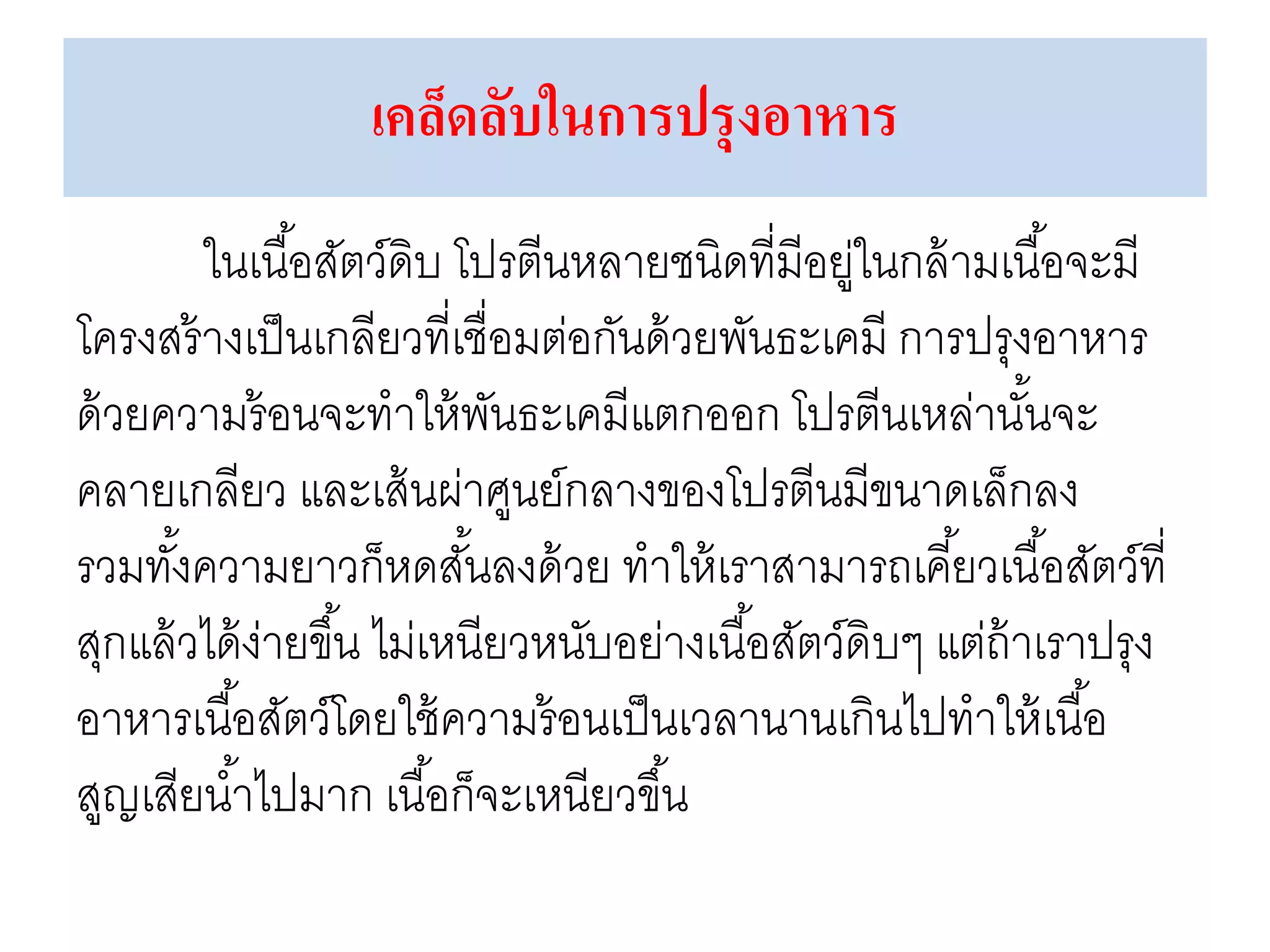 เคล็ดลับในการปรุงอาหาร
ในเนื้อสัตว์ดิบ โปรตีนหลายชนิดที่มีอยู่ในกล้ามเนื้อจะมี
โครงสร้างเป็นเกลียวที่เชื่อมต่อกันด้วยพันธะเคมี การปรุงอาหาร
ด้วยความร้อนจะทาให้พันธะเคมีแตกออก โปรตีนเหล่านั้นจะ
คลายเกลียว และเส้นผ่าศูนย์กลางของโปรตีนมีขนาดเล็กลง
รวมทั้งความยาวก็หดสั้นลงด้วย ทาให้เราสามารถเคี้ยวเนื้อสัตว์ที่
สุกแล้วได้ง่ายขึ้น ไม่เหนียวหนับอย่างเนื้อสัตว์ดิบๆ แต่ถ้าเราปรุง
อาหารเนื้อสัตว์โดยใช้ความร้อนเป็นเวลานานเกินไปทาให้เนื้อ
สูญเสียน้าไปมาก เนื้อก็จะเหนียวขึ้น
 