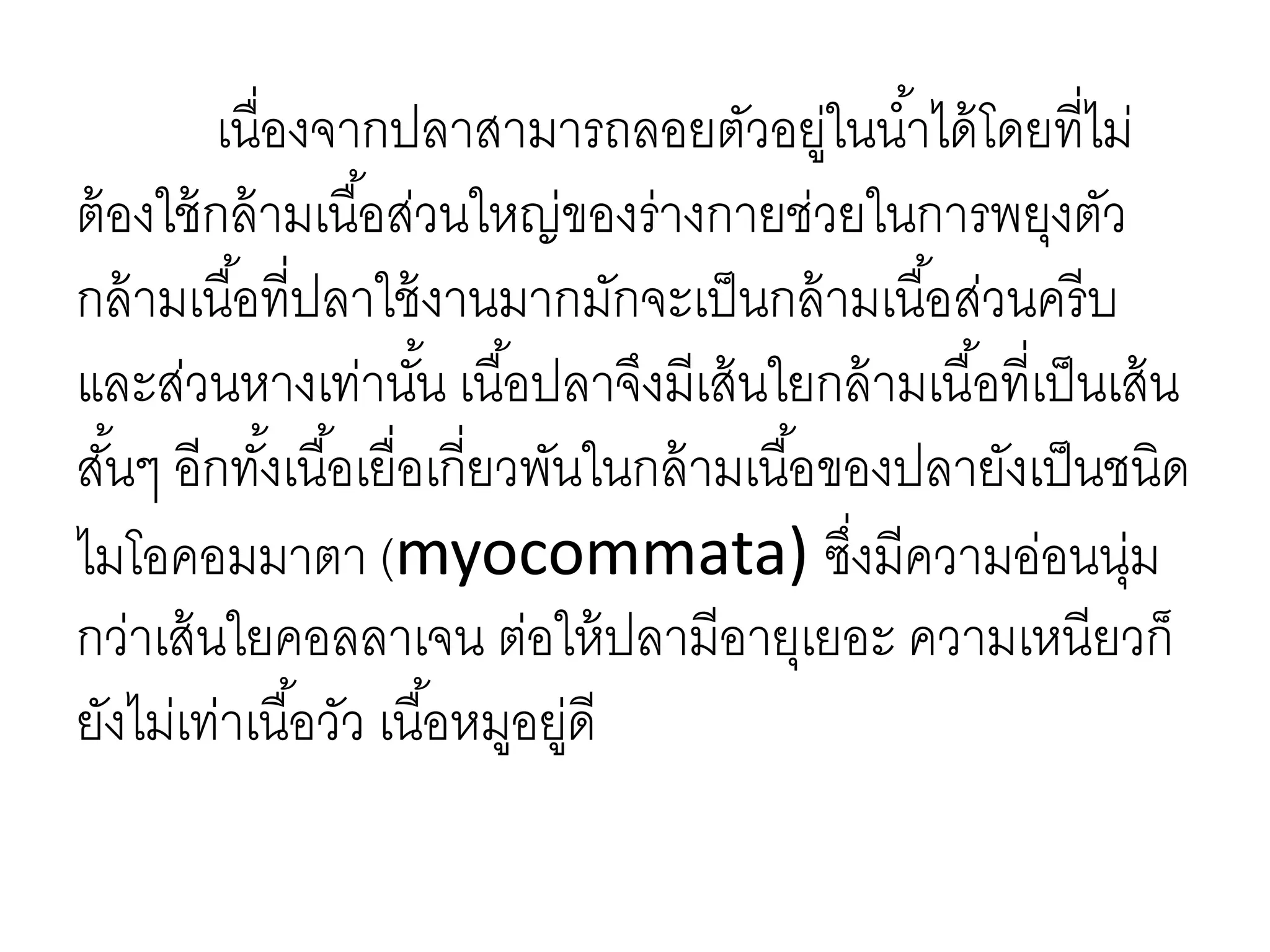 เนื่องจากปลาสามารถลอยตัวอยู่ในน้าได้โดยที่ไม่
ต้องใช้กล้ามเนื้อส่วนใหญ่ของร่างกายช่วยในการพยุงตัว
กล้ามเนื้อที่ปลาใช้งานมากมักจะเป็นกล้ามเนื้อส่วนครีบ
และส่วนหางเท่านั้น เนื้อปลาจึงมีเส้นใยกล้ามเนื้อที่เป็นเส้น
สั้นๆ อีกทั้งเนื้อเยื่อเกี่ยวพันในกล้ามเนื้อของปลายังเป็นชนิด
ไมโอคอมมาตา (myocommata) ซึ่งมีความอ่อนนุ่ม
กว่าเส้นใยคอลลาเจน ต่อให้ปลามีอายุเยอะ ความเหนียวก็
ยังไม่เท่าเนื้อวัว เนื้อหมูอยู่ดี
 