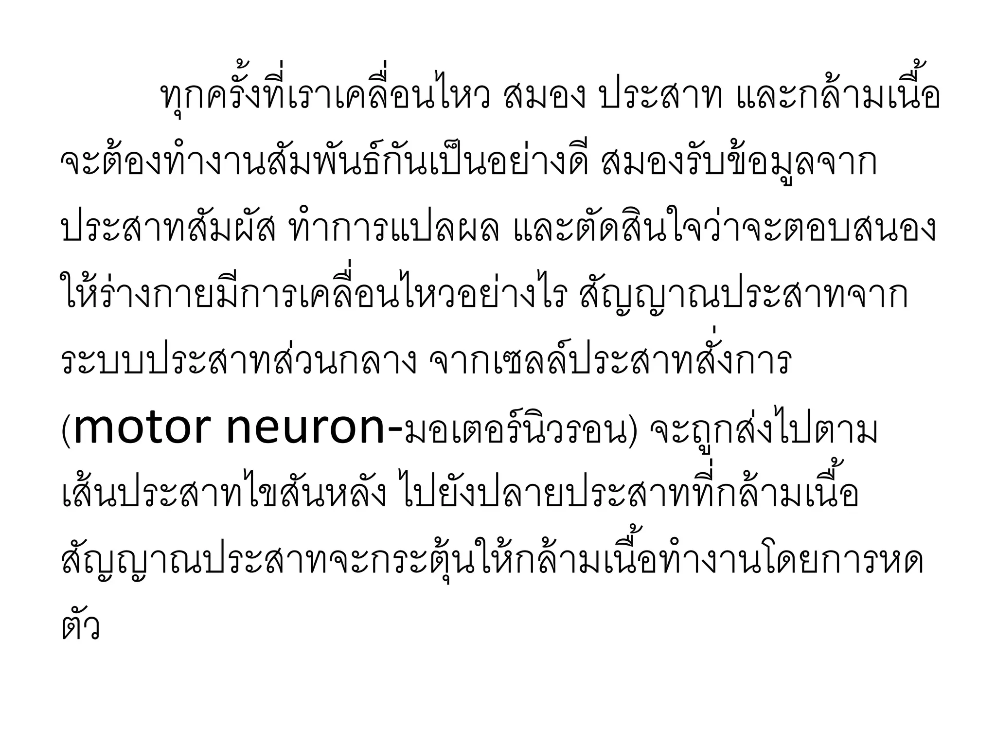 ทุกครั้งที่เราเคลื่อนไหว สมอง ประสาท และกล้ามเนื้อ
จะต้องทางานสัมพันธ์กันเป็นอย่างดี สมองรับข้อมูลจาก
ประสาทสัมผัส ทาการแปลผล และตัดสินใจว่าจะตอบสนอง
ให้ร่างกายมีการเคลื่อนไหวอย่างไร สัญญาณประสาทจาก
ระบบประสาทส่วนกลาง จากเซลล์ประสาทสั่งการ
(motor neuron-มอเตอร์นิวรอน) จะถูกส่งไปตาม
เส้นประสาทไขสันหลัง ไปยังปลายประสาทที่กล้ามเนื้อ
สัญญาณประสาทจะกระตุ้นให้กล้ามเนื้อทางานโดยการหด
ตัว
 