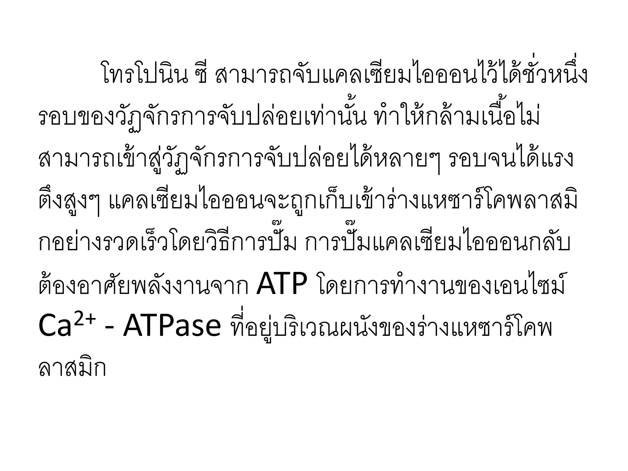 โทรโปนิน ซี สามารถจับแคลเซียมไอออนไว้ได้ชั่วหนึ่ง
รอบของวัฏจักรการจับปล่อยเท่านั้น ทาให้กล้ามเนื้อไม่
สามารถเข้าสู่วัฏจักรการจับปล่อยได้หลายๆ รอบจนได้แรง
ตึงสูงๆ แคลเซียมไอออนจะถูกเก็บเข้าร่างแหซาร์โคพลาสมิ
กอย่างรวดเร็วโดยวิธีการปั๊ม การปั๊มแคลเซียมไอออนกลับ
ต้องอาศัยพลังงานจาก ATP โดยการทางานของเอนไซม์
Ca2+ - ATPase ที่อยู่บริเวณผนังของร่างแหซาร์โคพ
ลาสมิก
 