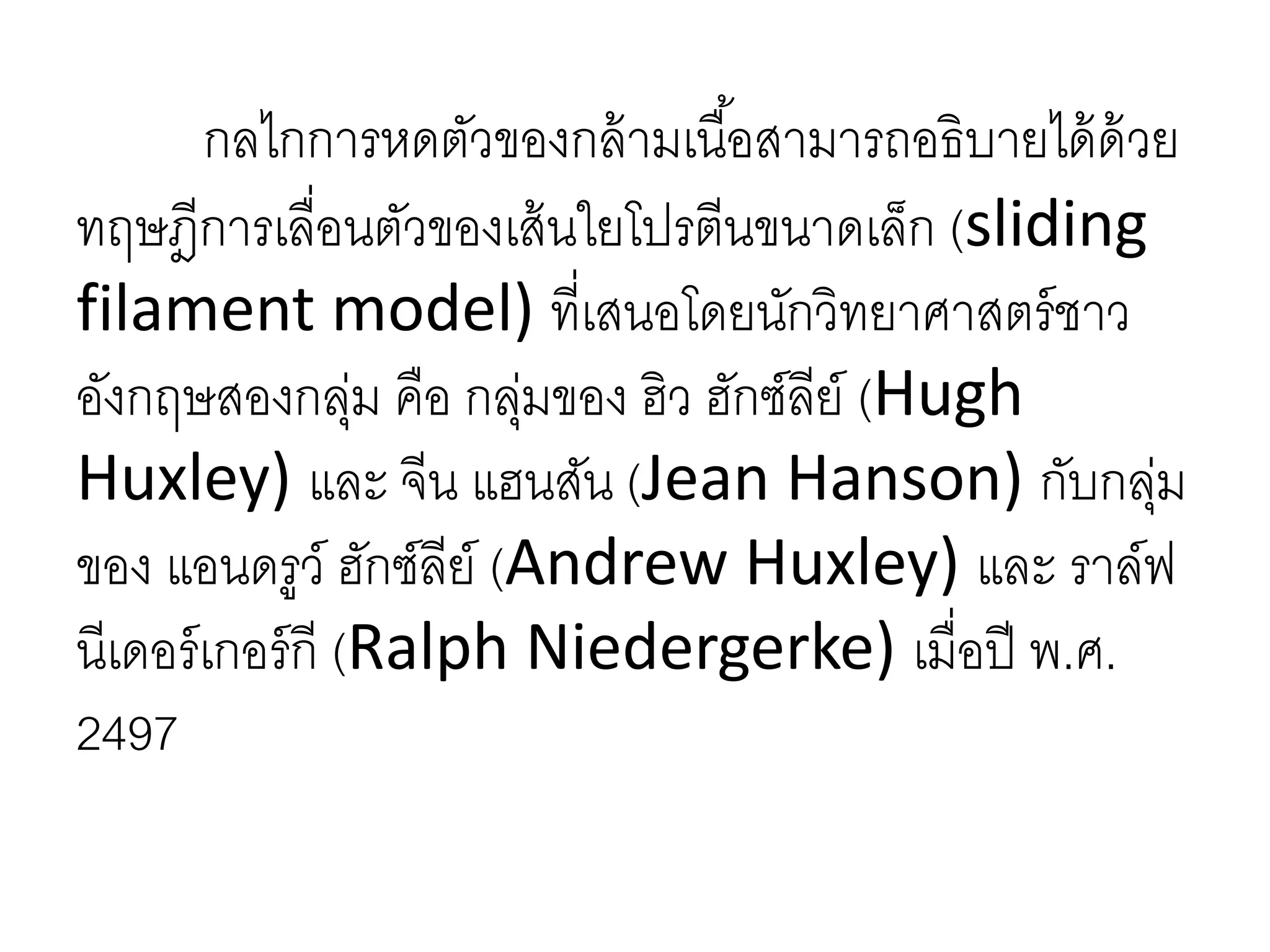 กลไกการหดตัวของกล้ามเนื้อสามารถอธิบายได้ด้วย
ทฤษฎีการเลื่อนตัวของเส้นใยโปรตีนขนาดเล็ก (sliding
filament model) ที่เสนอโดยนักวิทยาศาสตร์ชาว
อังกฤษสองกลุ่ม คือ กลุ่มของ ฮิว ฮักซ์ลีย์ (Hugh
Huxley) และ จีน แฮนสัน (Jean Hanson) กับกลุ่ม
ของ แอนดรูว์ ฮักซ์ลีย์ (Andrew Huxley) และ ราล์ฟ
นีเดอร์เกอร์กี (Ralph Niedergerke) เมื่อปี พ.ศ.
2497
 