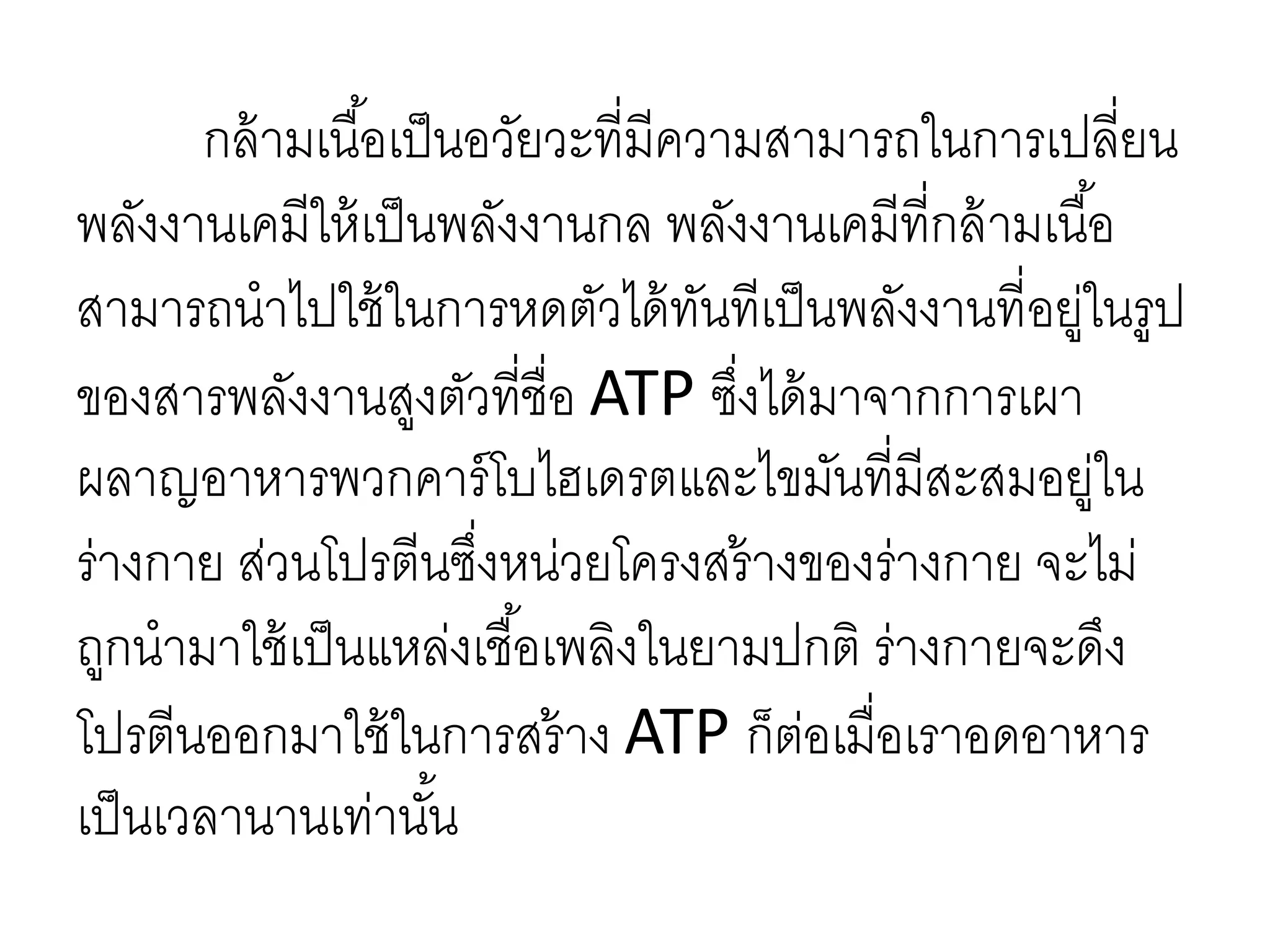 กล้ามเนื้อเป็นอวัยวะที่มีความสามารถในการเปลี่ยน
พลังงานเคมีให้เป็นพลังงานกล พลังงานเคมีที่กล้ามเนื้อ
สามารถนาไปใช้ในการหดตัวได้ทันทีเป็นพลังงานที่อยู่ในรูป
ของสารพลังงานสูงตัวที่ชื่อ ATP ซึ่งได้มาจากการเผา
ผลาญอาหารพวกคาร์โบไฮเดรตและไขมันที่มีสะสมอยู่ใน
ร่างกาย ส่วนโปรตีนซึ่งหน่วยโครงสร้างของร่างกาย จะไม่
ถูกนามาใช้เป็นแหล่งเชื้อเพลิงในยามปกติ ร่างกายจะดึง
โปรตีนออกมาใช้ในการสร้าง ATP ก็ต่อเมื่อเราอดอาหาร
เป็นเวลานานเท่านั้น
 
