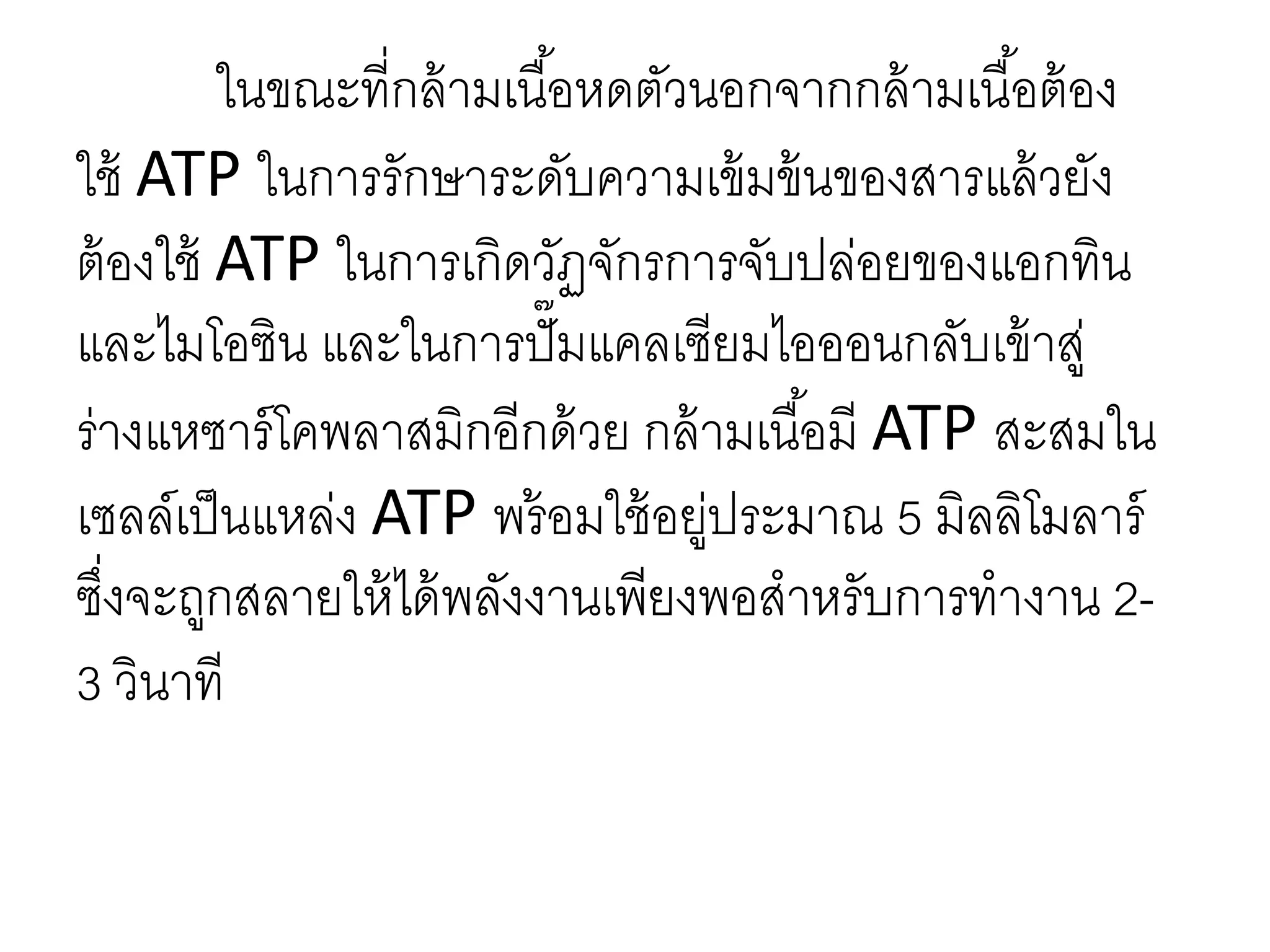 ในขณะที่กล้ามเนื้อหดตัวนอกจากกล้ามเนื้อต้อง
ใช้ ATP ในการรักษาระดับความเข้มข้นของสารแล้วยัง
ต้องใช้ ATP ในการเกิดวัฏจักรการจับปล่อยของแอกทิน
และไมโอซิน และในการปั๊มแคลเซียมไอออนกลับเข้าสู่
ร่างแหซาร์โคพลาสมิกอีกด้วย กล้ามเนื้อมี ATP สะสมใน
เซลล์เป็นแหล่ง ATP พร้อมใช้อยู่ประมาณ 5 มิลลิโมลาร์
ซึ่งจะถูกสลายให้ได้พลังงานเพียงพอสาหรับการทางาน 2-
3 วินาที
 