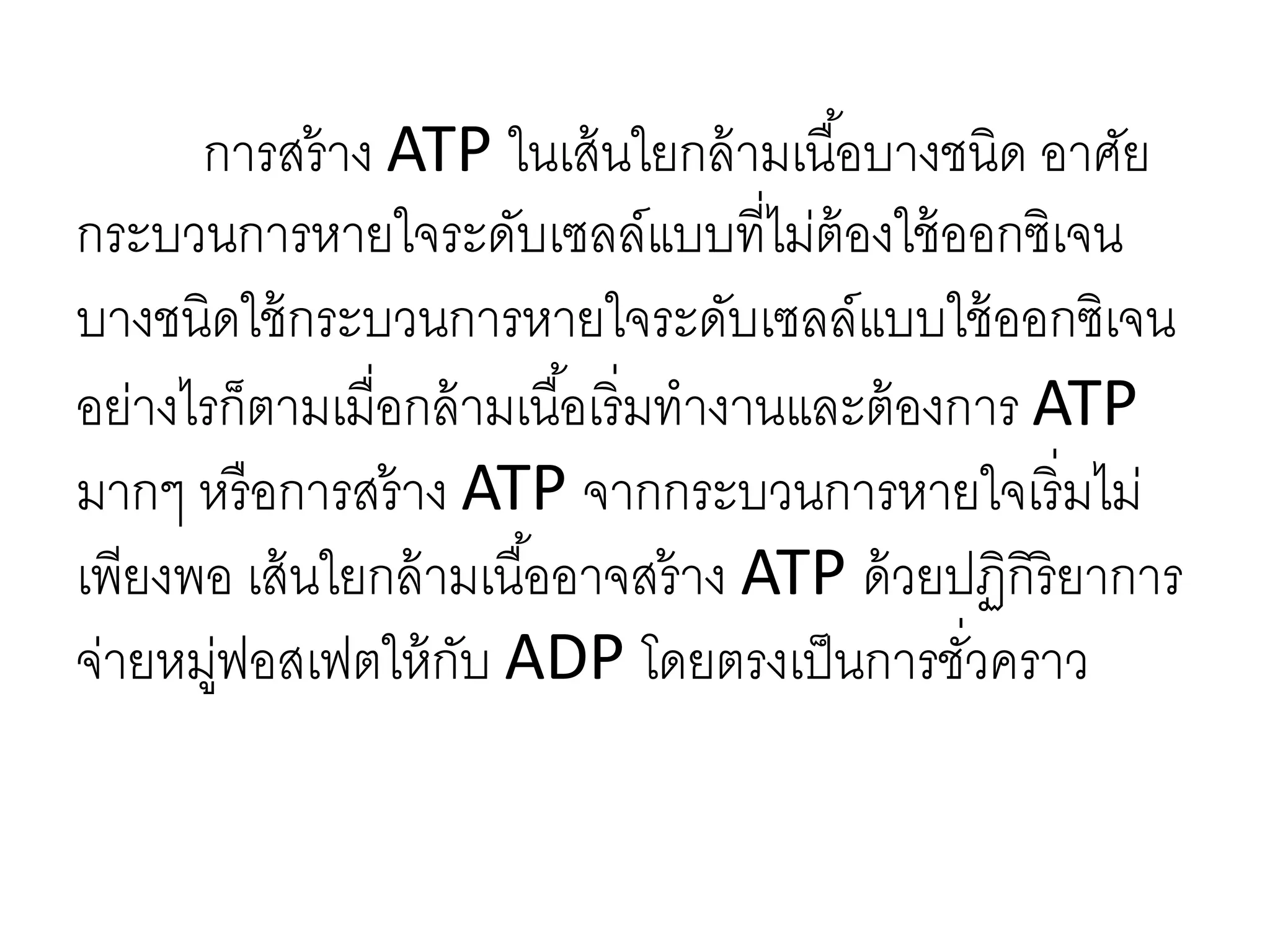 การสร้าง ATP ในเส้นใยกล้ามเนื้อบางชนิด อาศัย
กระบวนการหายใจระดับเซลล์แบบที่ไม่ต้องใช้ออกซิเจน
บางชนิดใช้กระบวนการหายใจระดับเซลล์แบบใช้ออกซิเจน
อย่างไรก็ตามเมื่อกล้ามเนื้อเริ่มทางานและต้องการ ATP
มากๆ หรือการสร้าง ATP จากกระบวนการหายใจเริ่มไม่
เพียงพอ เส้นใยกล้ามเนื้ออาจสร้าง ATP ด้วยปฏิกิริยาการ
จ่ายหมู่ฟอสเฟตให้กับ ADP โดยตรงเป็นการชั่วคราว
 