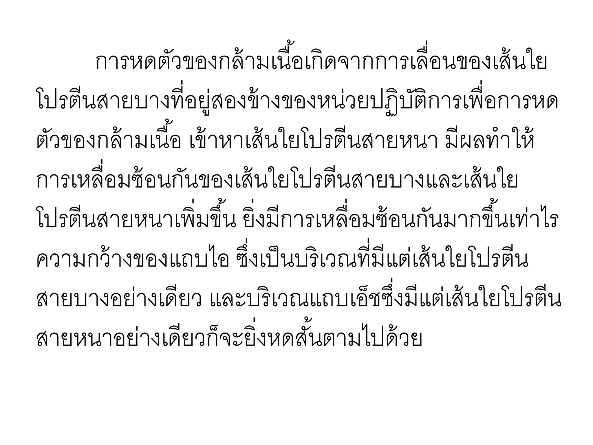 การหดตัวของกล้ามเนื้อเกิดจากการเลื่อนของเส้นใย
โปรตีนสายบางที่อยู่สองข้างของหน่วยปฏิบัติการเพื่อการหด
ตัวของกล้ามเนื้อ เข้าหาเส้นใยโปรตีนสายหนา มีผลทาให้
การเหลื่อมซ้อนกันของเส้นใยโปรตีนสายบางและเส้นใย
โปรตีนสายหนาเพิ่มขึ้น ยิ่งมีการเหลื่อมซ้อนกันมากขึ้นเท่าไร
ความกว้างของแถบไอ ซึ่งเป็นบริเวณที่มีแต่เส้นใยโปรตีน
สายบางอย่างเดียว และบริเวณแถบเอ็ชซึ่งมีแต่เส้นใยโปรตีน
สายหนาอย่างเดียวก็จะยิ่งหดสั้นตามไปด้วย
 