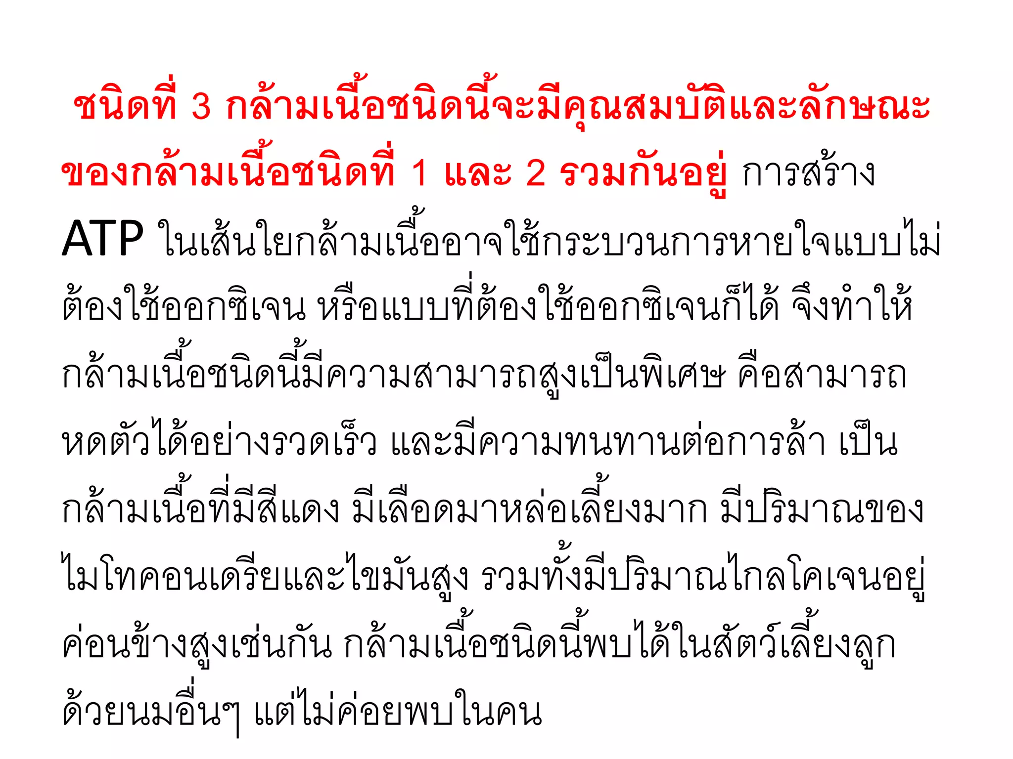 ชนิดที่ 3 กล้ามเนื้อชนิดนี้จะมีคุณสมบัติและลักษณะ
ของกล้ามเนื้อชนิดที่ 1 และ 2 รวมกันอยู่ การสร้าง
ATP ในเส้นใยกล้ามเนื้ออาจใช้กระบวนการหายใจแบบไม่
ต้องใช้ออกซิเจน หรือแบบที่ต้องใช้ออกซิเจนก็ได้ จึงทาให้
กล้ามเนื้อชนิดนี้มีความสามารถสูงเป็นพิเศษ คือสามารถ
หดตัวได้อย่างรวดเร็ว และมีความทนทานต่อการล้า เป็น
กล้ามเนื้อที่มีสีแดง มีเลือดมาหล่อเลี้ยงมาก มีปริมาณของ
ไมโทคอนเดรียและไขมันสูง รวมทั้งมีปริมาณไกลโคเจนอยู่
ค่อนข้างสูงเช่นกัน กล้ามเนื้อชนิดนี้พบได้ในสัตว์เลี้ยงลูก
ด้วยนมอื่นๆ แต่ไม่ค่อยพบในคน
 
