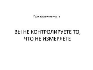 Про эффективность
ВЫ НЕ КОНТРОЛИРУЕТЕ ТО,
ЧТО НЕ ИЗМЕРЯЕТЕ
 